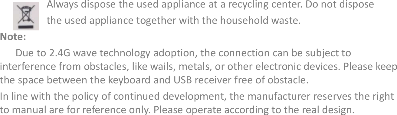 Always dispose the used appliance at a recycling center. Do not dispose the used appliance together with the household waste.Note:Due to 2.4G wave technology adoption, the connection can be subject to interference from obstacles, like wails, metals, or other electronic devices. Please keep the space between the keyboard and USB receiver free of obstacle.In line with the policy of continued development, the manufacturer reserves the right to manual are for reference only. Please operate according to the real design.Disposal