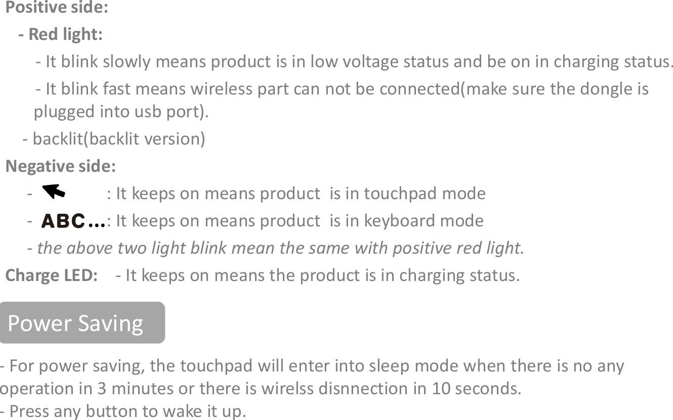 IndicatorsPositive side:- Red light: - It blink slowly means product is in low voltage status and be on in charging status.- It blink fast means wireless part can not be connected(make sure the dongle is plugged into usb port).- backlit(backlit version)Negative side:- : It keeps on means product  is in touchpad mode- For power saving, the touchpad will enter into sleep mode when there is no any operation in 3 minutes or there is wirelss disnnection in 10 seconds. - Press any button to wake it up. - : It keeps on means product  is in keyboard mode- the above two light blink mean the same with positive red light.Charge LED:  - It keeps on means the product is in charging status.Power Saving