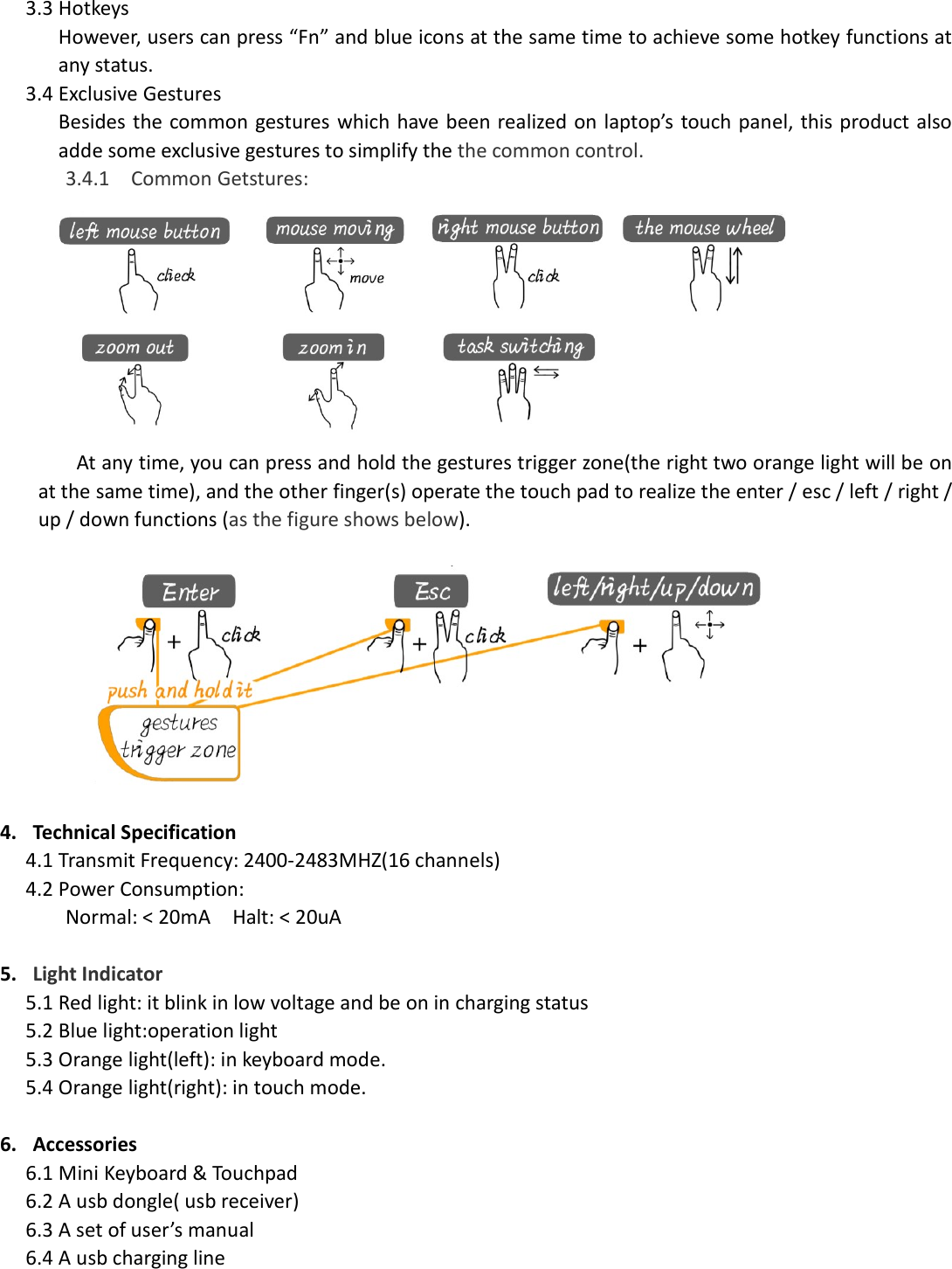 3.3 Hotkeys However, users can press “Fn” and blue icons at the same time to achieve some hotkey functions at any status. 3.4 Exclusive Gestures Besides the common gestures which have been realized on laptop’s touch panel, this product also adde some exclusive gestures to simplify the the common control. 3.4.1 Common Getstures:  At any time, you can press and hold the gestures trigger zone(the right two orange light will be on at the same time), and the other finger(s) operate the touch pad to realize the enter / esc / left / right / up / down functions (as the figure shows below).    4. Technical Specification 4.1 Transmit Frequency: 2400-2483MHZ(16 channels) 4.2 Power Consumption: Normal: &lt; 20mA    Halt: &lt; 20uA  5. Light Indicator 5.1 Red light: it blink in low voltage and be on in charging status 5.2 Blue light:operation light 5.3 Orange light(left): in keyboard mode. 5.4 Orange light(right): in touch mode.  6. Accessories 6.1 Mini Keyboard &amp; Touchpad 6.2 A usb dongle( usb receiver) 6.3 A set of user’s manual 6.4 A usb charging line 