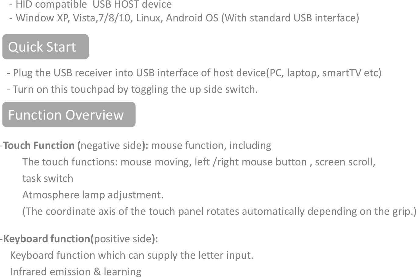 Function OverviewQuick Start- Plug the USB receiver into USB interface of host device(PC, laptop, smartTV etc)- Turn on this touchpad by toggling the up side switch. System Requirements- HID compatible  USB HOST device- Window XP, Vista,7/8/10, Linux, Android OS (With standard USB interface)Function Overview-Touch Function (negative side): mouse function, including The touch functions: mouse moving, left /right mouse button , screen scroll, task switch Atmosphere lamp adjustment.(The coordinate axis of the touch panel rotates automatically depending on the grip.)-Keyboard function(positive side): Keyboard function which can supply the letter input.Infrared emission &amp; learning