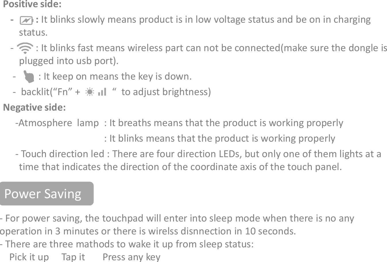 IndicatorsPositive side:- : It blinks slowly means product is in low voltage status and be on in charging status.- : It blinks fast means wireless part can not be connected(make sure the dongle is plugged into usb port).- : It keep on means the key is down.- backlit(“Fn” + “          “  to adjust brightness)Negative side:-Atmosphere  lamp  : It breaths means that the product is working properly- For power saving, the touchpad will enter into sleep mode when there is no any operation in 3 minutes or there is wirelss disnnection in 10 seconds. - There are three mathods to wake it up from sleep status:Pick it up     Tap it       Press any key-Atmosphere  lamp  : It breaths means that the product is working properly: It blinks means that the product is working properly-Touch direction led : There are four direction LEDs, but only one of them lights at a time that indicates the direction of the coordinate axis of the touch panel.Power Saving