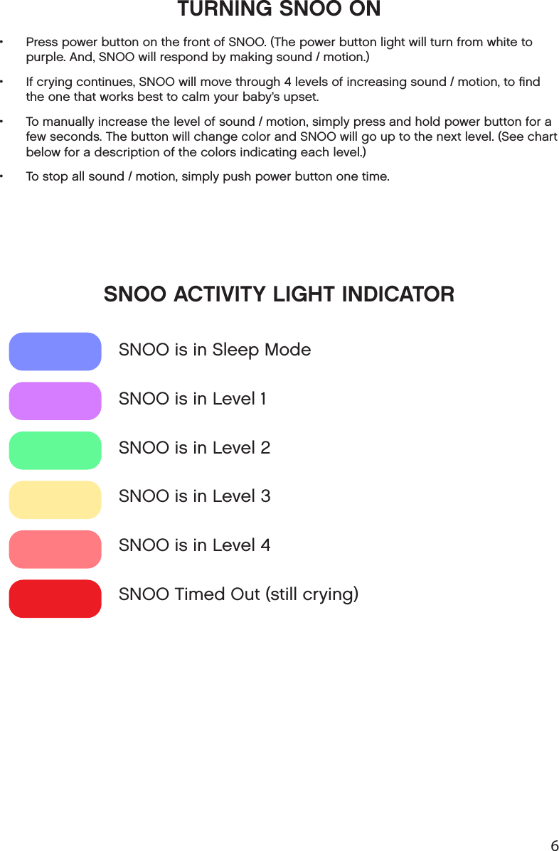 6TURNING SNOO ON SNOO ACTIVITY LIGHT INDICATOR •  Press power button on the front of SNOO. (The power button light will turn from white to purple. And, SNOO will respond by making sound / motion.) •  If crying continues, SNOO will move through 4 levels of increasing sound / motion, to ﬁnd the one that works best to calm your baby’s upset. •  To manually increase the level of sound / motion, simply press and hold power button for a few seconds. The button will change color and SNOO will go up to the next level. (See chart below for a description of the colors indicating each level.) •  To stop all sound / motion, simply push power button one time. SNOO is in Sleep ModeSNOO is in Level 1SNOO is in Level 2SNOO is in Level 3SNOO is in Level 4SNOO Timed Out (still crying)