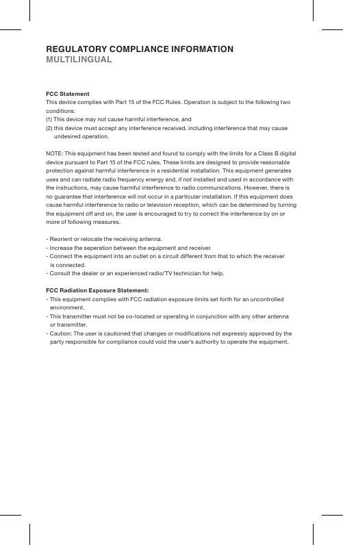 FCC StatementThis device complies with Part 15 of the FCC Rules. Operation is subject to the following two conditions:(1) This device may not cause harmful interference, and(2) this device must accept any interference received, including interference that may cause undesired operation.NOTE: This equipment has been tested and found to comply with the limits for a Class B digital device pursuant to Part 15 of the FCC rules. These limits are designed to provide reasonable protection against harmful interference in a residential installation. This equipment generates uses and can radiate radio frequency energy and, if not installed and used in accordance with the instructions, may cause harmful interference to radio communications. However, there is no guarantee that interference will not occur in a particular installation. If this equipment does cause harmful interference to radio or television reception, which can be determined by turning the equipment off and on, the user is encouraged to try to correct the interference by on or more of following measures.- Reorient or relocate the receiving antenna.- Increase the seperation between the equipment  and receiver.- Connect the equipment into an outlet on a circuit different from that to which the receiver is connected.- Consult the dealer or an experienced radio/TV technician for help.FCC Radiation Exposure Statement:- This equipment complies with FCC radiation exposure limits set forth for an uncontrolled environment. - This transmitter must not be co-located or operating in conjunction with any other antenna or transmitter.- Caution: The user is cautioned that changes or modications not expressly approved by the party responsible for compliance could void the user’s authority to operate the equipment.REGULATORY COMPLIANCE INFORMATIONMULTILINGUAL 