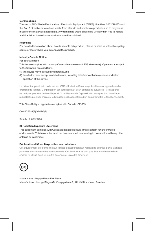CerticationsThe aim of EU’s Waste Electrical and Electronic Equipment (WEEE) directives 2002/96/EC and the RoHS directive is to reduce waste from electric and electronic products and to recycle as much of the materials as possible. Any remaining waste should be virtually risk free to handle and the risk of hazardous emissions should be minimal.RecyclingFor detailed information about how to recycle this product, please contact your local recycling centre  or store where you purchased the product.Industry Canada NoticeFor Your AttentionThis device complies with Industry Canada license-exempt RSS standard(s). Operation is subject  to the following two conditions:(1) this device may not cause interference,and(2) this device must accept any interference, including interference that may cause undesired operation of the device.Le présent appareil est conforme aux CNR d’Industrie Canada applicables aux appareils radio exempts de licence. L’exploitation est autorisée aux deux conditions suivantes : (1) l’appareil ne doit pas produire de brouillage, et (2) l’utilisateur de l’appareil doit accepter tout brouillage radioélectrique subi, même si le brouillage est susceptible d’en compromettre le fonctionnement.This Class B digital apparatus complies with  Canada ICE-003.CAN ICES-3(B)/NMB-3(B)IC: 22014-EARPIECEIC Radiation Exposure Statement:This equipment complies with Canada radiation exposure limits set forth for uncontrolled environments. This transmitter must not be co-located or operating in conjunction with any other antenna or transmitter.Déclaration d’IC sur l’exposition aux radiations:Cet équipement est conforme aux limites d’exposition aux radiations dénies par le Canada pour des environnements non contrôlés. Cet émetteur ne doit pas être installé au même endroit ni utilisé avec une autre antenne ou un autre émetteur.Model name : Happy Plugs Ear PieceManufacturer : Happy Plugs AB, Kungsgatan 4B, 111 43 Stockholm, Sweden