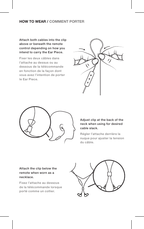 HOW TO WEAR / COMMENT PORTER Adjust clip at the back of the neck when using for desired cable slack.Régler l’attache derrière la nuque pour ajuster la tension du câble.Attach both cables into the clip above or beneath the remote control depending on how you intend to carry the Ear Piece.Fixer les deux câbles dans l’attache au dessus ou au dessous de la télécommande en fonction de la façon dont vous avez l’intention de porter le Ear Piece.Attach the clip below the remote when worn as a necklace.Fixez l’attache au dessous de la télécommande lorsque porté comme un collier.