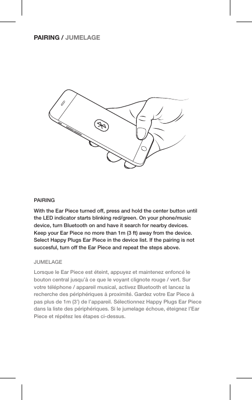 PAIRINGWith the Ear Piece turned off, press and hold the center button until the LED indicator starts blinking red/green. On your phone/music device, turn Bluetooth on and have it search for nearby devices. Keep your Ear Piece no more than 1m (3 ft) away from the device. Select Happy Plugs Ear Piece in the device list. If the pairing is not succesful, turn off the Ear Piece and repeat the steps above.JUMELAGELorsque le Ear Piece est éteint, appuyez et maintenez enfoncé le bouton central jusqu’à ce que le voyant clignote rouge / vert. Sur votre téléphone / appareil musical, activez Bluetooth et lancez la recherche des périphériques à proximité. Gardez votre Ear Piece à pas plus de 1m (3’) de l’appareil. Sélectionnez Happy Plugs Ear Piece dans la liste des périphériques. Si le jumelage échoue, éteignez l’Ear Piece et répétez les étapes ci-dessus.PAIRING / JUMELAGE