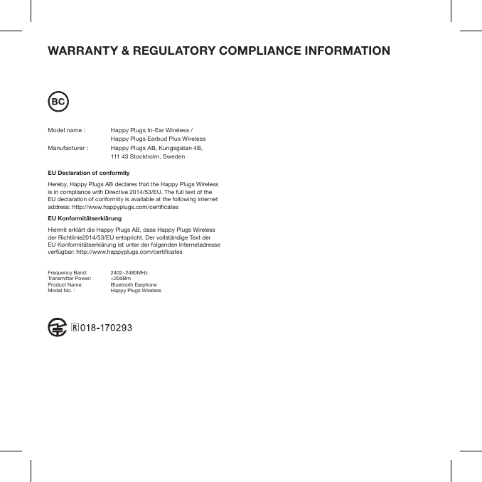 WARRANTY &amp; REGULATORY COMPLIANCE INFORMATION Model name :  Happy Plugs In-Ear Wireless /   Happy Plugs Earbud Plus WirelessManufacturer :    Happy Plugs AB, Kungsgatan 4B,   111 43 Stockholm, SwedenEU Declaration of conformity Hereby, Happy Plugs AB declares that the Happy Plugs Wireless  is in compliance with Directive 2014/53/EU. The full text of the EU declaration of conformity is available at the following internet address: http://www.happyplugs.com/certicatesEU KonformitätserklärungHiermit erklärt die Happy Plugs AB, dass Happy Plugs Wireless  der Richtlinie2014/53/EU entspricht. Der vollständige Text der EU Konformitätserklärung ist unter der folgenden Internetadresse verfügbar: http://www.happyplugs.com/certicatesFrequency Band:  2402~2480MHzTransmitter Power:  &lt;20dBmProduct Name:  Bluetooth EarphoneModel No. :  Happy Plugs Wireless