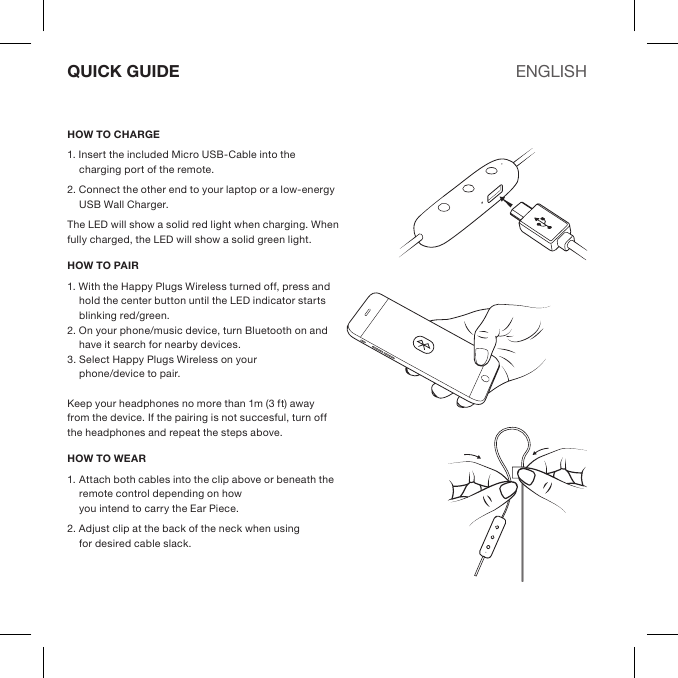 HOW TO CHARGE1. Insert the included Micro USB-Cable into the charging port of the remote. 2. Connect the other end to your laptop or a low-energy USB Wall Charger.The LED will show a solid red light when charging. When fully charged, the LED will show a solid green light.HOW TO PAIR1. With the Happy Plugs Wireless turned off, press and hold the center button until the LED indicator starts blinking red/green.2. On your phone/music device, turn Bluetooth on and have it search for nearby devices. 3. Select Happy Plugs Wireless on your  phone/device to pair. Keep your headphones no more than 1m (3 ft) away from the device. If the pairing is not succesful, turn off the headphones and repeat the steps above.HOW TO WEAR1. Attach both cables into the clip above or beneath the remote control depending on how  you intend to carry the Ear Piece.2. Adjust clip at the back of the neck when using  for desired cable slack.QUICK GUIDE ENGLISH
