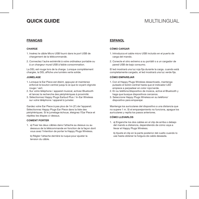 CHARGE1. Insérez le câble Micro USB fourni dans le port USB de chargement de la télécommande. 2. Connectez l’autre extrémité à votre ordinateur portable ou à un chargeur mural USB à faible consommation.La DEL est rouge lors de la charge. Lorsque complètement chargée, la DEL afche une lumière verte solide.JUMELAGE1. Lorsque le Ear Piece est éteint, appuyez et maintenez enfoncé le bouton central jusqu’à ce que le voyant clignote rouge / vert.2. Sur votre téléphone / appareil musical, activez Bluetooth et lancez la recherche des périphériques à proximité. 3. Sélectionnez Happy Plugs Earbud Plus / In-Ear Wireless sur votre téléphone / appareil à jumeler.Gardez votre Ear Piece à pas plus de 1m (3’) de l’appareil. Sélectionnez Happy Plugs Ear Piece dans la liste des périphériques. Si le jumelage échoue, éteignez l’Ear Piece et répétez les étapes ci-dessus.COMENT PORTER1.  a) Fixer les deux câbles dans l’attache au dessus ou au dessous de la télécommande en fonction de la façon dont vous avez l’intention de porter le Happy Plugs Wireless.  b) Régler l’attache derrière la nuque pour ajuster la tension du câble.CÓMO CARGAR1. Introduzca el cable micro USB incluido en el puerto de carga del mando. 2. Conecte el otro extremo a su portátil o a un cargador de pared USB de bajo consumo.El led mostrará una luz roja ja durante la carga. cuando está completamente cargado, el led mostrará una luz verde ja.CÓMO EMPAREJAR1. Con el Happy Plugs Wireless desactivado, mantenga pulsado el botón central hasta que el indicador LED empiece a parpadear en color rojo/verde.2. En su teléfono/dispositivo de música, active el Bluetooth y haga que busque dispositivos cercanos. 3. Seleccione Happy Plugs Wireless en su teléfono/dispositivo para emparejar.Mantenga los auriculares del dispositivo a una distancia que no supere 1 m. Si el emparejamiento no funciona, apague los auriculares y repita los pasos anteriores.CÓMO LLEVARLOS1.  a) Enganche los dos cables en el clip de arriba o debajo del mando a distancia, dependiendo de cómo vaya a llevar el Happy Plugs Wireless.  b) Ajuste el clip en la parte posterior del cuello cuando lo use hasta obtener la holgura de cable deseada.QUICK GUIDEFRANCAIS ESPANOLMULTILINGUAL