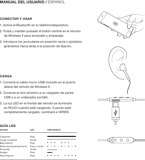 CONECTAR Y USAR1. Activa el Bluetooth en tu teléfono/dispositivo.2. Pulsa y mantén pulsado el botón central en el remoto de Wireless II para encender y emparejar.3. Introduce los auriculares en posición recta y ajústalos girándolos hacia atrás a la posición de jación.CARGA1. Conecta el cable micro-USB incluido en el puerto lateral del remoto de Wireless II.2. Conecta el otro extremo a un cargador de pared USB o a un ordenador portátil.3. La luz LED en el frontal del remoto se iluminará en ROJO cuando esté cargando. Cuando esté completamente cargado, cambiará a VERDE.GUÍA LEDMANUAL DEL USUARIO / ESPAÑOLCargando RojoCarga completa  VerdeBaja batería  RojoModo de emparejamiento  Rojo y verdeEncender Verde Apagar RojoReconfigurar RojoESTADO  LED      FRECUENCIA