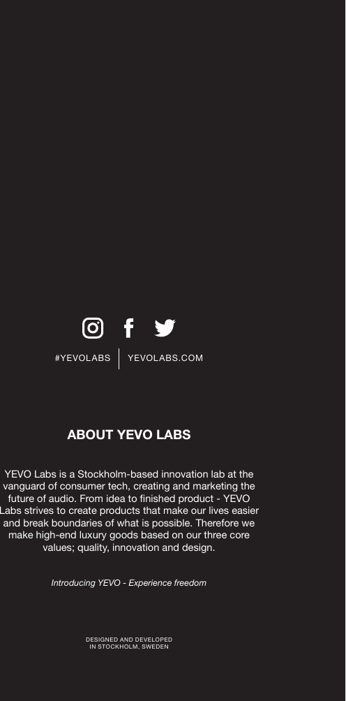 #YEVOLABS      YEVOLABS.COMDESIGNED AND DEVELOPED  IN STOCKHOLM, SWEDENYEVO Labs is a Stockholm-based innovation lab at the vanguard of consumer tech, creating and marketing the future of audio. From idea to nished product - YEVO Labs strives to create products that make our lives easier and break boundaries of what is possible. Therefore we make high-end luxury goods based on our three core values; quality, innovation and design.Introducing YEVO - Experience freedomABOUT YEVO LABS