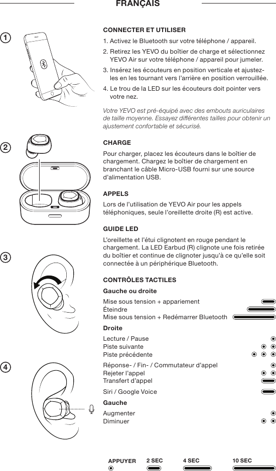 1234FRANÇAIS2 SECAPPUYER 4 SEC 10 SECCONNECTER ET UTILISER1. Activez le Bluetooth sur votre téléphone / appareil.2. Retirez les YEVO du boîtier de charge et sélectionnez YEVO Air sur votre téléphone / appareil pour jumeler.3. Insérez les écouteurs en position verticale et ajustez-les en les tournant vers l’arrière en position verrouillée.4. Le trou de la LED sur les écouteurs doit pointer vers votre nez.Votre YEVO est pré-équipé avec des embouts auriculaires de taille moyenne. Essayez diérentes tailles pour obtenir un ajustement confortable et sécurisé.CHARGEPour charger, placez les écouteurs dans le boîtier de chargement. Chargez le boîtier de chargement en branchant le câble Micro-USB fourni sur une source d’alimentation USB. APPELSLors de l’utilisation de YEVO Air pour les appels téléphoniques, seule l’oreillette droite (R) est active.GUIDE LEDL’oreillette et l’étui clignotent en rouge pendant le chargement. La LED Earbud (R) clignote une fois retirée du boîtier et continue de clignoter jusqu’à ce qu’elle soit connectée à un périphérique Bluetooth.CONTRÔLES TACTILESGauche ou droiteMise sous tension + appariement Éteindre Mise sous tension + Redémarrer BluetoothDroiteLecture / Pause Piste suivante Piste précédenteRéponse- / Fin- / Commutateur d’appel Rejeter l’appel Transfert d’appelSiri / Google VoiceGaucheAugmenter Diminuer