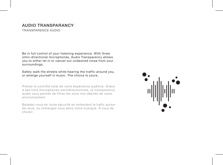 Be in full control of your listening experience. With three omni-directional microphones, Audio Transparency allows you to either let in or cancel out undesired noise from your surroundings.Safely walk the streets while hearing the traffic around you, or emerge yourself in music. The choice is yours.Prenez le contrôle total de votre expérience auditive. Grâce à ses trois microphones omnidirectionnels, la transparence audio vous permet de filtrer les sons non désirés de votre environnement.Baladez-vous en toute sécurité en entendant le trafic autour de vous, ou immergez-vous dans votre musique. À vous de choisir.AUDIO TRANSPARANCY TRANSPARENCE AUDIO