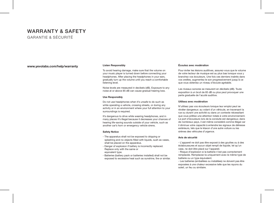 WARRANTY &amp; SAFETY GARANTIE &amp; SÉCURITÉwww.yevolabs.com/help/warranty Listen ResponsiblyTo avoid hearing damage, make sure that the volume on your music player is turned down before connecting your headphones. After placing the headphones in your ears, gradually turn up the volume until you reach a comfortable listening level.Noise levels are measured in decibels (dB). Exposure to any noise at or above 85 dB can cause gradual hearing loss.Use ResponsiblyDo not use headphones when it’s unsafe to do such as while operating a vehicle, crossing streets, or during any activity or in an environment where your full attention to your surroundings is required.It’s dangerous to drive while wearing headphones, and in many places it’s illegal because it decreases your chances of hearing life-saving sounds outside of your vehicle, such as another car’s horn or emergency vehicle sirens.Safety Notice- The apparatus shall not be exposed to dripping or splashing and no objects lled with liquids, sush as vases, shall be placed on the apparatus.- Danger of explosion if battery is incorrectly replaced. Replace only with the same or  equivalent type.- Batteries (battery pack or batteries installed) shall not be exposed to excessive heat such as sunshine, re or similar. Écoutez avec modérationPour éviter les lésions auditives, assurez-vous que le volume de votre lecteur de musique est au plus bas lorsque vous y branchez vos écouteurs. Une fois ces derniers insérés dans vos oreilles, augmentez le son progressivement jusqu’à ce que vous obteniez un niveau d’écoute agréable.Les niveaux sonores se mesurent en décibels (dB). Toute exposition à un bruit de 85 dB ou plus peut provoquer une perte graduelle de l’acuité auditive.Utilisez avec modérationN’utilisez pas vos écouteurs lorsque leur emploi peut se révéler dangereux: au volant d’un véhicule, en traversant la rue ou durant une activité ou dans un contexte nécessitant que vous prêtiez une attention totale à votre environnement.Le port d’écouteurs lors de la conduite est dangereux; dans de nombreux pays, il est même considéré comme illégal car il diminue votre capacité à entendre les signaux de détresse extérieurs, tels que le klaxon d’une autre voiture ou les sirènes des véhicules d’urgence.Avis de sécurité- L’appareil ne doit pas être exposé à des gouttes ou à des éclaboussures et aucun objet rempli de liquide, tel qu’un vase, ne doit être placé sur l’appareil. - Risque d’explosion si la batterie n’est pas correctement remplacée. Remplacez-la uniquement avec le même type de batterie ou un type équivalent. - Les batteries (emballées ou installées) ne doivent pas être exposées à une chaleur excessive telle que les rayons du soleil, un feu ou similaire.