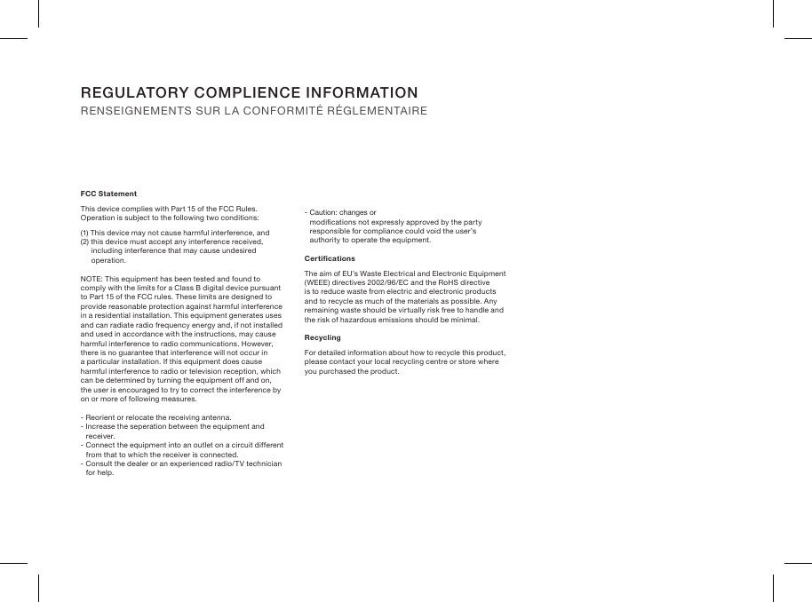 REGULATORY COMPLIENCE INFORMATION RENSEIGNEMENTS SUR LA CONFORMITÉ RÉGLEMENTAIREFCC StatementThis device complies with Part 15 of the FCC Rules. Operation is subject to the following two conditions:(1) This device may not cause harmful interference, and(2) this device must accept any interference received, including interference that may cause undesired operation.NOTE: This equipment has been tested and found to comply with the limits for a Class B digital device pursuant to Part 15 of the FCC rules. These limits are designed to provide reasonable protection against harmful interference in a residential installation. This equipment generates uses and can radiate radio frequency energy and, if not installed and used in accordance with the instructions, may cause harmful interference to radio communications. However, there is no guarantee that interference will not occur in a particular installation. If this equipment does cause harmful interference to radio or television reception, which can be determined by turning the equipment off and on, the user is encouraged to try to correct the interference by on or more of following measures.- Reorient or relocate the receiving antenna.- Increase the seperation between the equipment  and receiver.- Connect the equipment into an outlet on a circuit different from that to which the receiver is connected.- Consult the dealer or an experienced radio/TV technician for help.- Caution: changes or modications not expressly approved by the party responsible for compliance could void the user’s authority to operate the equipment.CerticationsThe aim of EU’s Waste Electrical and Electronic Equipment (WEEE) directives 2002/96/EC and the RoHS directive is to reduce waste from electric and electronic products and to recycle as much of the materials as possible. Any remaining waste should be virtually risk free to handle and the risk of hazardous emissions should be minimal.RecyclingFor detailed information about how to recycle this product, please contact your local recycling centre  or store where you purchased the product.