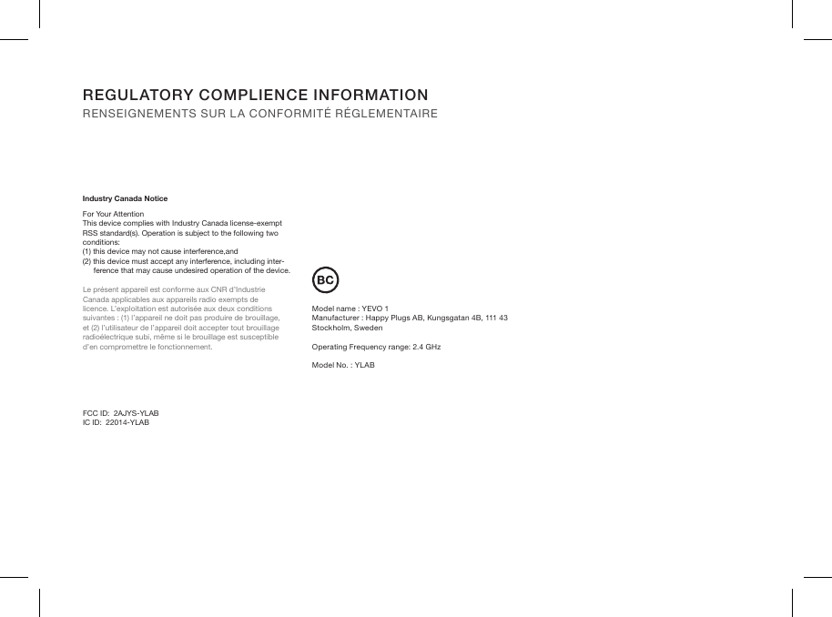 Industry Canada NoticeFor Your AttentionThis device complies with Industry Canada license-exempt RSS standard(s). Operation is subject  to the following two conditions:(1) this device may not cause interference,and(2) this device must accept any interference, including inter-ference that may cause undesired operation of the device.Le présent appareil est conforme aux CNR d’Industrie Canada applicables aux appareils radio exempts de licence. L’exploitation est autorisée aux deux conditions suivantes : (1) l’appareil ne doit pas produire de brouillage, et (2) l’utilisateur de l’appareil doit accepter tout brouillage radioélectrique subi, même si le brouillage est susceptible d’en compromettre le fonctionnement.FCC ID:  2AJYS-YLAB      IC ID:  22014-YLABModel name : YEVO 1Manufacturer : Happy Plugs AB, Kungsgatan 4B, 111 43 Stockholm, SwedenOperating Frequency range: 2.4 GHzModel No. : YLABREGULATORY COMPLIENCE INFORMATION RENSEIGNEMENTS SUR LA CONFORMITÉ RÉGLEMENTAIRE