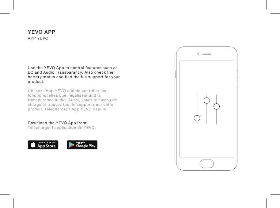 Use the YEVO App to control features such as EQ and Audio Transparancy. Also check the battery status and find the full support for your product.Utilisez l’App YEVO afin de contrôler les fonctions telles que l’égaliseur and la transparence audio. Aussi, voyez le niveau de charge et trouvez tout le support pour votre produit. Téléchargez l’App YEVO depuis.Download the YEVO App from:  Télécharger l’application de YEVO:YEVO APP APP YEVO