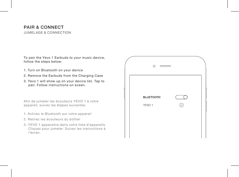 To pair the Yevo 1 Earbuds to your music device, follow the steps below:1. Turn on Bluetooth on your device2. Remove the Earbuds from the Charging Case3. Yevo 1 will show up on your device list. Tap to pair. Follow instructions on sceen.Afin de jumeler les écouteurs YEVO 1 à votre appareil, suivez les étapes suivantes:1. Activez le Bluetooth sur votre appareil2. Retirez les écouteurs du boîtier3. YEVO 1 apparaitra dans votre liste d’appareils. Cliquez pour jumeler. Suivez les instructions à l’écran.PAIR &amp; CONNECT JUMELAGE &amp; CONNECTION