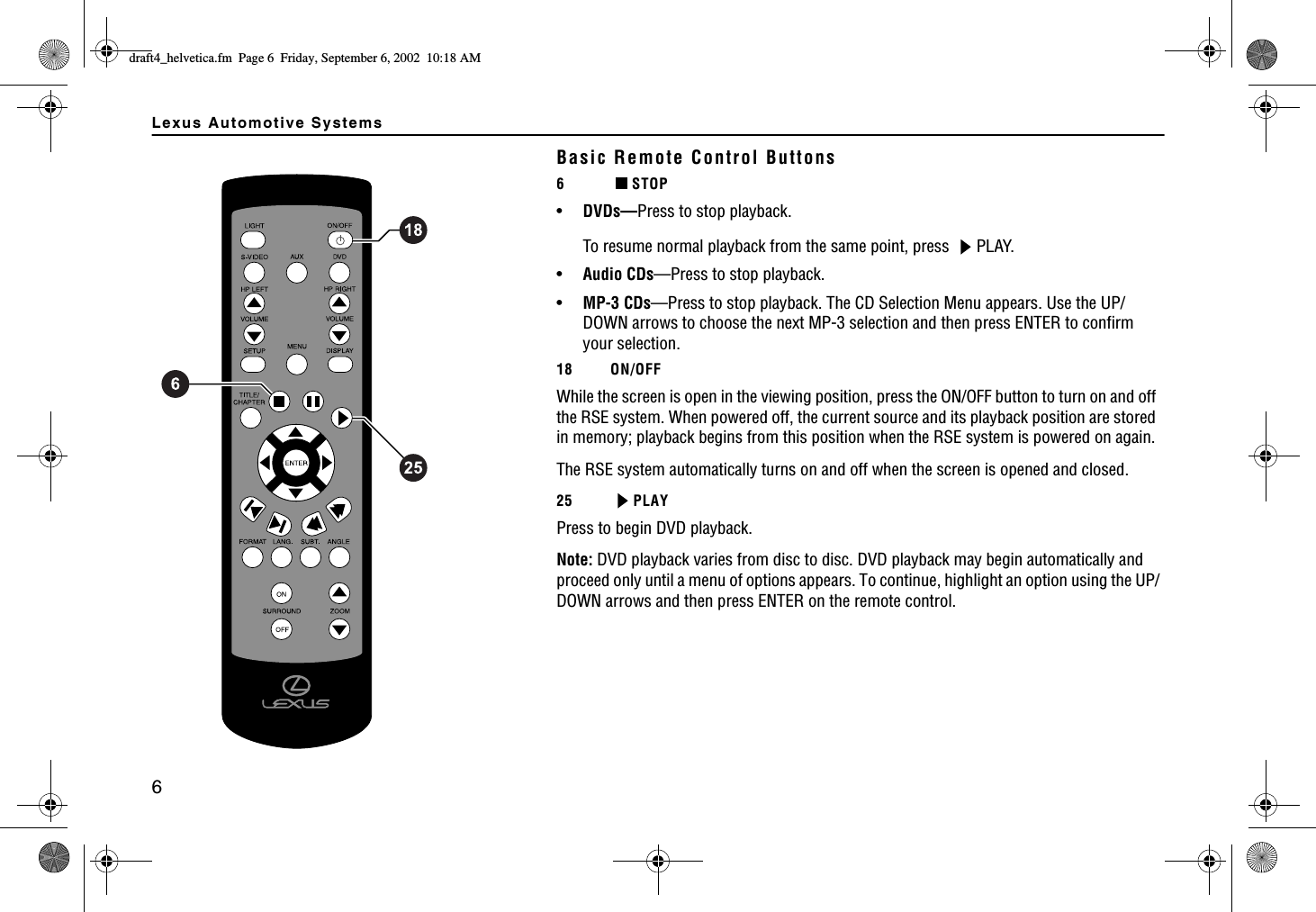 Lexus Automotive Systems6Basic Remote Control Buttons6STOP •DVDs—Press to stop playback. To resume normal playback from the same point, press  PLAY.•Audio CDs—Press to stop playback.•MP-3 CDs—Press to stop playback. The CD Selection Menu appears. Use the UP/DOWN arrows to choose the next MP-3 selection and then press ENTER to confirm your selection.18 ON/OFFWhile the screen is open in the viewing position, press the ON/OFF button to turn on and off the RSE system. When powered off, the current source and its playback position are stored in memory; playback begins from this position when the RSE system is powered on again.The RSE system automatically turns on and off when the screen is opened and closed.25 PLAYPress to begin DVD playback.Note: DVD playback varies from disc to disc. DVD playback may begin automatically and proceed only until a menu of options appears. To continue, highlight an option using the UP/DOWN arrows and then press ENTER on the remote control.FTCHVAJGNXGVKECHO2CIG(TKFC[5GRVGODGT#/