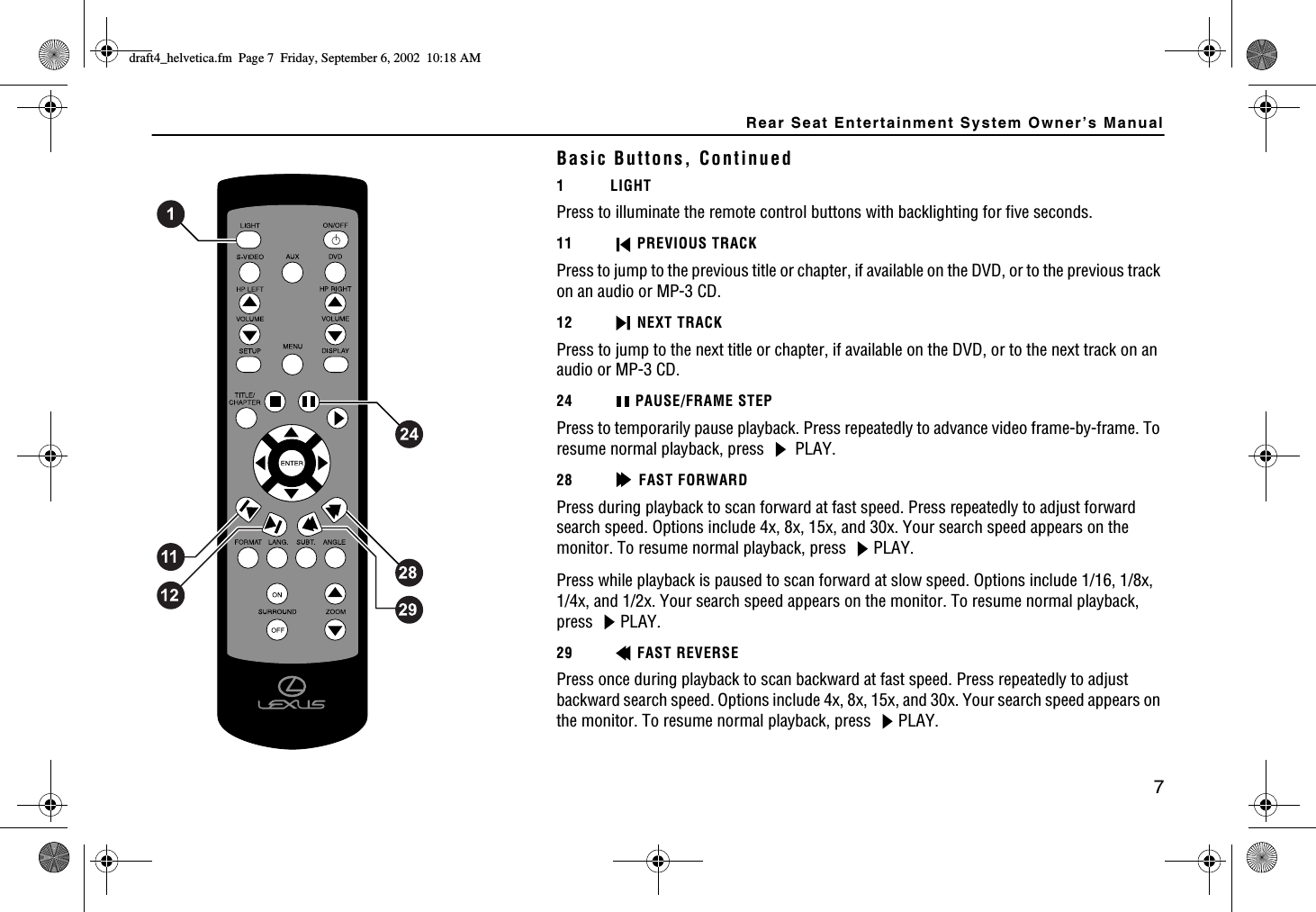 Rear Seat Entertainment System Owner’s Manual7Basic Buttons, Continued1 LIGHTPress to illuminate the remote control buttons with backlighting for five seconds.11 PREVIOUS TRACKPress to jump to the previous title or chapter, if available on the DVD, or to the previous track on an audio or MP-3 CD. 12 NEXT TRACKPress to jump to the next title or chapter, if available on the DVD, or to the next track on an audio or MP-3 CD. 24 PAUSE/FRAME STEPPress to temporarily pause playback. Press repeatedly to advance video frame-by-frame. To resume normal playback, press   PLAY.28 FAST FORWARDPress during playback to scan forward at fast speed. Press repeatedly to adjust forward search speed. Options include 4x, 8x, 15x, and 30x. Your search speed appears on the monitor. To resume normal playback, press  PLAY.Press while playback is paused to scan forward at slow speed. Options include 1/16, 1/8x, 1/4x, and 1/2x. Your search speed appears on the monitor. To resume normal playback, press PLAY.29 FAST REVERSEPress once during playback to scan backward at fast speed. Press repeatedly to adjust backward search speed. Options include 4x, 8x, 15x, and 30x. Your search speed appears on the monitor. To resume normal playback, press  PLAY.FTCHVAJGNXGVKECHO2CIG(TKFC[5GRVGODGT#/