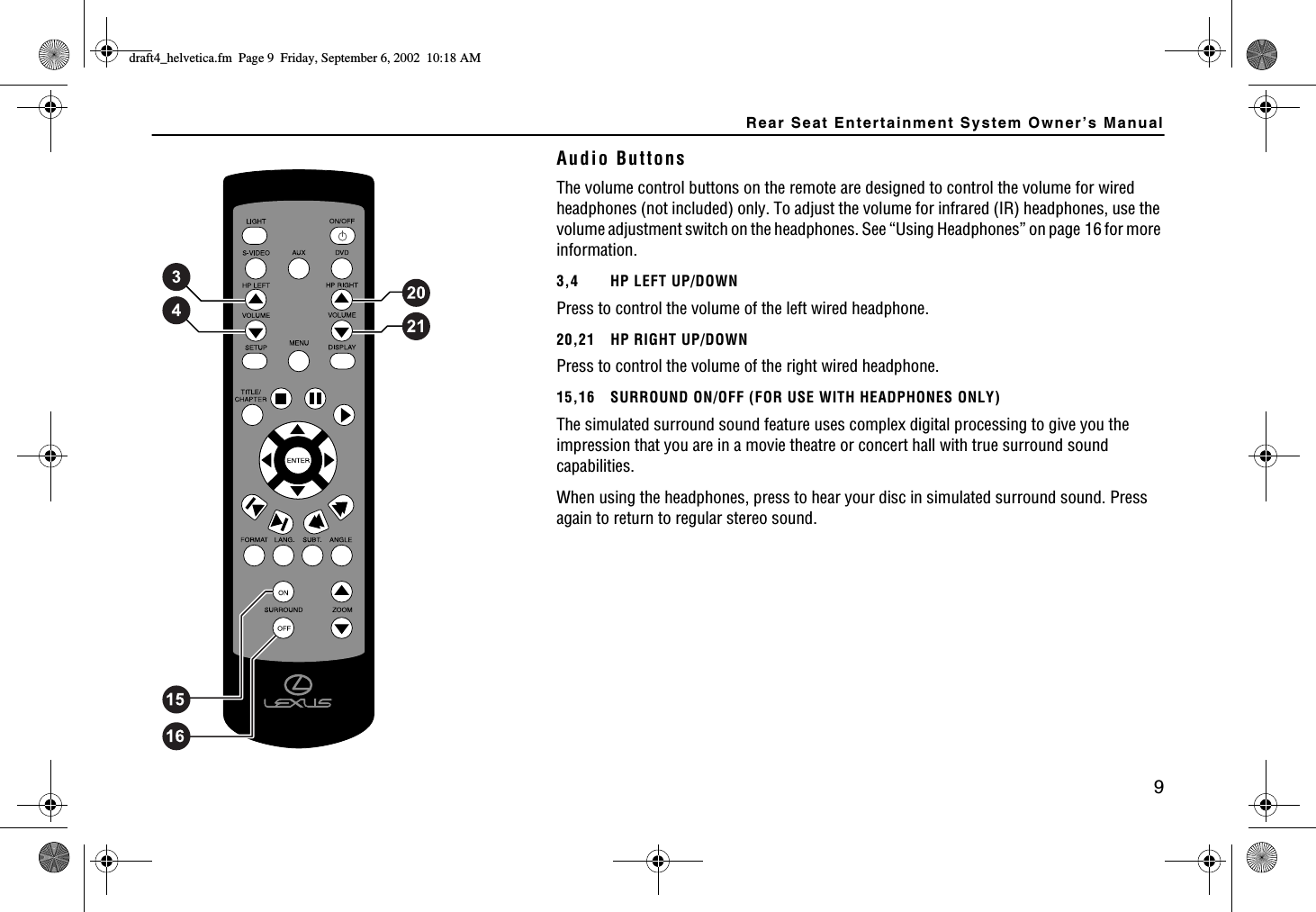 Rear Seat Entertainment System Owner’s Manual9Audio ButtonsThe volume control buttons on the remote are designed to control the volume for wired headphones (not included) only. To adjust the volume for infrared (IR) headphones, use the volume adjustment switch on the headphones. See “Using Headphones” on page 16 for more information.3,4 HP LEFT UP/DOWNPress to control the volume of the left wired headphone.20,21 HP RIGHT UP/DOWNPress to control the volume of the right wired headphone.15,16 SURROUND ON/OFF (FOR USE WITH HEADPHONES ONLY)The simulated surround sound feature uses complex digital processing to give you the impression that you are in a movie theatre or concert hall with true surround sound capabilities.When using the headphones, press to hear your disc in simulated surround sound. Press again to return to regular stereo sound.FTCHVAJGNXGVKECHO2CIG(TKFC[5GRVGODGT#/