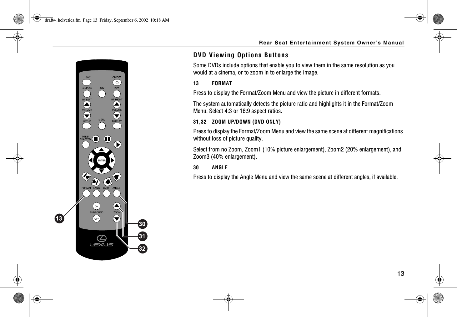 Rear Seat Entertainment System Owner’s Manual13DVD Viewing Options ButtonsSome DVDs include options that enable you to view them in the same resolution as you would at a cinema, or to zoom in to enlarge the image. 13 FORMATPress to display the Format/Zoom Menu and view the picture in different formats. The system automatically detects the picture ratio and highlights it in the Format/Zoom Menu. Select 4:3 or 16:9 aspect ratios.31,32 ZOOM UP/DOWN (DVD ONLY)Press to display the Format/Zoom Menu and view the same scene at different magnifications without loss of picture quality. Select from no Zoom, Zoom1 (10% picture enlargement), Zoom2 (20% enlargement), and Zoom3 (40% enlargement).30 ANGLEPress to display the Angle Menu and view the same scene at different angles, if available.FTCHVAJGNXGVKECHO2CIG(TKFC[5GRVGODGT#/