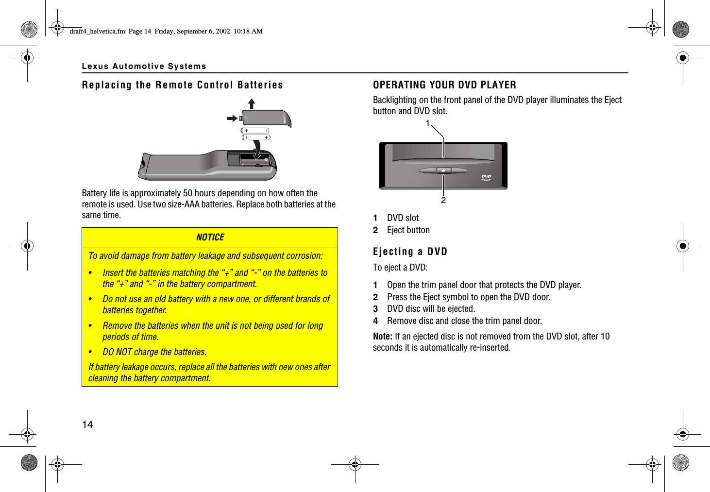 Lexus Automotive Systems14Replacing the Remote Control BatteriesBattery life is approximately 50 hours depending on how often the remote is used. Use two size-AAA batteries. Replace both batteries at the same time.NOTICETo avoid damage from battery leakage and subsequent corrosion:• Insert the batteries matching the “+” and “-” on the batteries to the “+” and “-” in the battery compartment.• Do not use an old battery with a new one, or different brands of batteries together.• Remove the batteries when the unit is not being used for long periods of time.• DO NOT charge the batteries.If battery leakage occurs, replace all the batteries with new ones after cleaning the battery compartment.OPERATING YOUR DVD PLAYERBacklighting on the front panel of the DVD player illuminates the Eject button and DVD slot.1DVD slot2Eject buttonEjecting a DVDTo eject a DVD:1Open the trim panel door that protects the DVD player.2Press the Eject symbol to open the DVD door.3DVD disc will be ejected.4Remove disc and close the trim panel door.Note: If an ejected disc is not removed from the DVD slot, after 10 seconds it is automatically re-inserted.21VIDEOFTCHVAJGNXGVKECHO2CIG(TKFC[5GRVGODGT#/