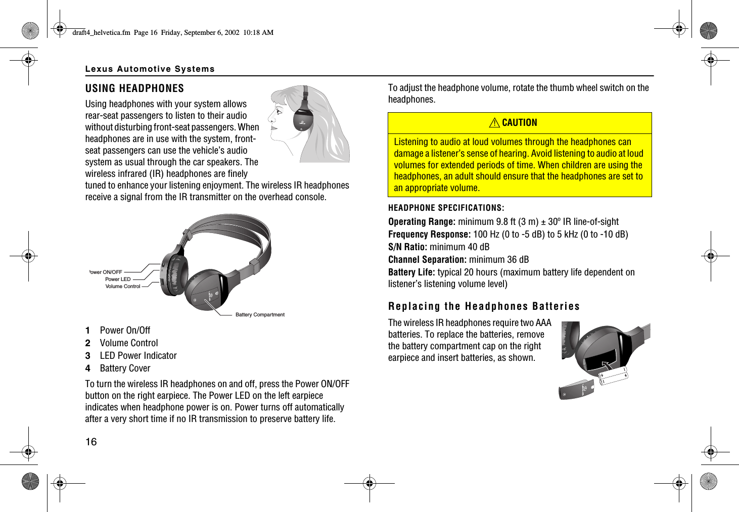 Lexus Automotive Systems16USING HEADPHONESUsing headphones with your system allows rear-seat passengers to listen to their audio without disturbing front-seat passengers. When headphones are in use with the system, front-seat passengers can use the vehicle’s audio system as usual through the car speakers. The wireless infrared (IR) headphones are finely tuned to enhance your listening enjoyment. The wireless IR headphones receive a signal from the IR transmitter on the overhead console.1Power On/Off2Volume Control3LED Power Indicator4Battery CoverTo turn the wireless IR headphones on and off, press the Power ON/OFF button on the right earpiece. The Power LED on the left earpiece indicates when headphone power is on. Power turns off automatically after a very short time if no IR transmission to preserve battery life.LVolume ControlPower ON/OFFPower LEDBattery CompartmentTo adjust the headphone volume, rotate the thumb wheel switch on the headphones.HEADPHONE SPECIFICATIONS:Operating Range: minimum 9.8 ft (3 m) ± 30º IR line-of-sightFrequency Response: 100 Hz (0 to -5 dB) to 5 kHz (0 to -10 dB)S/N Ratio: minimum 40 dBChannel Separation: minimum 36 dBBattery Life: typical 20 hours (maximum battery life dependent on listener’s listening volume level)Replacing the Headphones BatteriesThe wireless IR headphones require two AAA batteries. To replace the batteries, remove the battery compartment cap on the right earpiece and insert batteries, as shown.CAUTIONListening to audio at loud volumes through the headphones can damage a listener’s sense of hearing. Avoid listening to audio at loud volumes for extended periods of time. When children are using the headphones, an adult should ensure that the headphones are set to an appropriate volume.!FTCHVAJGNXGVKECHO2CIG(TKFC[5GRVGODGT#/