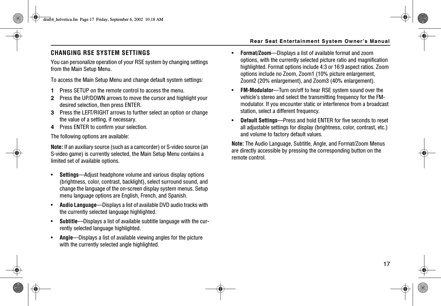 Rear Seat Entertainment System Owner’s Manual17CHANGING RSE SYSTEM SETTINGSYou can personalize operation of your RSE system by changing settings from the Main Setup Menu.To access the Main Setup Menu and change default system settings:1Press SETUP on the remote control to access the menu.2Press the UP/DOWN arrows to move the cursor and highlight your desired selection, then press ENTER.3Press the LEFT/RIGHT arrows to further select an option or change the value of a setting, if necessary.4Press ENTER to confirm your selection.The following options are available:Note: If an auxiliary source (such as a camcorder) or S-video source (an S-video game) is currently selected, the Main Setup Menu contains a limited set of available options.•Settings—Adjust headphone volume and various display options (brightness, color, contrast, backlight), select surround sound, and change the language of the on-screen display system menus. Setup menu language options are English, French, and Spanish.•Audio Language—Displays a list of available DVD audio tracks with the currently selected language highlighted.•Subtitle—Displays a list of available subtitle language with the cur-rently selected language highlighted.•Angle—Displays a list of available viewing angles for the picture with the currently selected angle highlighted.•Format/Zoom—Displays a list of available format and zoom options, with the currently selected picture ratio and magnification highlighted. Format options include 4:3 or 16:9 aspect ratios. Zoom options include no Zoom, Zoom1 (10% picture enlargement, Zoom2 (20% enlargement), and Zoom3 (40% enlargement).•FM-Modulator—Turn on/off to hear RSE system sound over the vehicle’s stereo and select the transmitting frequency for the FM-modulator. If you encounter static or interference from a broadcast station, select a different frequency.•Default Settings—Press and hold ENTER for five seconds to reset all adjustable settings for display (brightness, color, contrast, etc.) and volume to factory default values.Note: The Audio Language, Subtitle, Angle, and Format/Zoom Menus are directly accessible by pressing the corresponding button on the remote control.FTCHVAJGNXGVKECHO2CIG(TKFC[5GRVGODGT#/