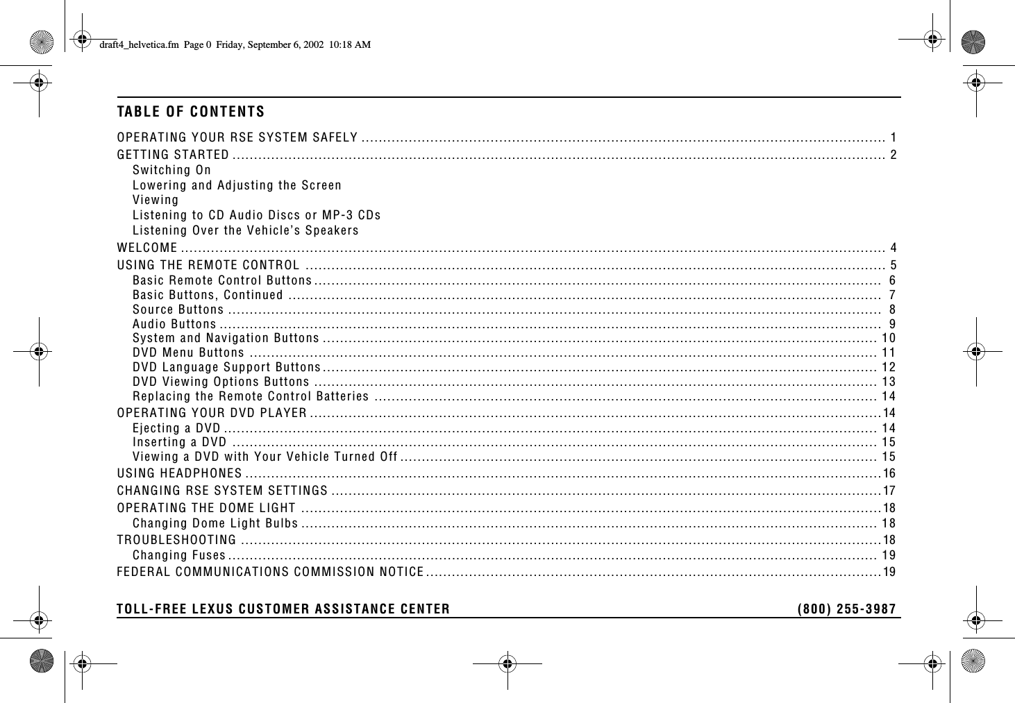 TOLL-FREE LEXUS CUSTOMER ASSISTANCE CENTER  (800) 255-3987TABLE OF CONTENTSOPERATING YOUR RSE SYSTEM SAFELY .......................................................................................................................... 1GETTING STARTED ........................................................................................................................................................ 2Switching OnLowering and Adjusting the ScreenViewingListening to CD Audio Discs or MP-3 CDsListening Over the Vehicle’s SpeakersWELCOME .................................................................................................................................................................... 4USING THE REMOTE CONTROL ....................................................................................................................................... 5Basic Remote Control Buttons ....................................................................................................................................  6Basic Buttons, Continued ..........................................................................................................................................  7Source Buttons ........................................................................................................................................................  8Audio Buttons ..........................................................................................................................................................  9System and Navigation Buttons ................................................................................................................................. 10DVD Menu Buttons .................................................................................................................................................. 11DVD Language Support Buttons................................................................................................................................. 12DVD Viewing Options Buttons ................................................................................................................................... 13Replacing the Remote Control Batteries ..................................................................................................................... 14OPERATING YOUR DVD PLAYER .....................................................................................................................................14Ejecting a DVD ........................................................................................................................................................ 14Inserting a DVD ...................................................................................................................................................... 15Viewing a DVD with Your Vehicle Turned Off ............................................................................................................... 15USING HEADPHONES ....................................................................................................................................................16CHANGING RSE SYSTEM SETTINGS ................................................................................................................................17OPERATING THE DOME LIGHT .......................................................................................................................................18Changing Dome Light Bulbs ...................................................................................................................................... 18TROUBLESHOOTING .....................................................................................................................................................18Changing Fuses ....................................................................................................................................................... 19FEDERAL COMMUNICATIONS COMMISSION NOTICE ..........................................................................................................19FTCHVAJGNXGVKECHO2CIG(TKFC[5GRVGODGT#/
