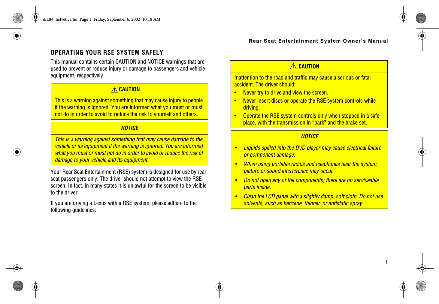 Rear Seat Entertainment System Owner’s Manual1OPERATING YOUR RSE SYSTEM SAFELYThis manual contains certain CAUTION and NOTICE warnings that are used to prevent or reduce injury or damage to passengers and vehicle equipment, respectively.Your Rear Seat Entertainment (RSE) system is designed for use by rear-seat passengers only. The driver should not attempt to view the RSE screen. In fact, in many states it is unlawful for the screen to be visible to the driver.If you are driving a Lexus with a RSE system, please adhere to the following guidelines:CAUTIONThis is a warning against something that may cause injury to people if the warning is ignored. You are informed what you must or must not do in order to avoid to reduce the risk to yourself and others.NOTICEThis is a warning against something that may cause damage to the vehicle or its equipment if the warning is ignored. You are informed what you must or must not do in order to avoid or reduce the risk of damage to your vehicle and its equipment.CAUTIONInattention to the road and traffic may cause a serious or fatal accident. The driver should:• Never try to drive and view the screen.• Never insert discs or operate the RSE system controls while driving.• Operate the RSE system controls only when stopped in a safe place, with the transmission in “park” and the brake set.NOTICE• Liquids spilled into the DVD player may cause electrical failure or component damage.• When using portable radios and telephones near the system, picture or sound interference may occur.• Do not open any of the components; there are no serviceable parts inside. • Clean the LCD panel with a slightly damp, soft cloth. Do not use solvents, such as benzene, thinner, or antistatic spray.!!FTCHVAJGNXGVKECHO2CIG(TKFC[5GRVGODGT#/