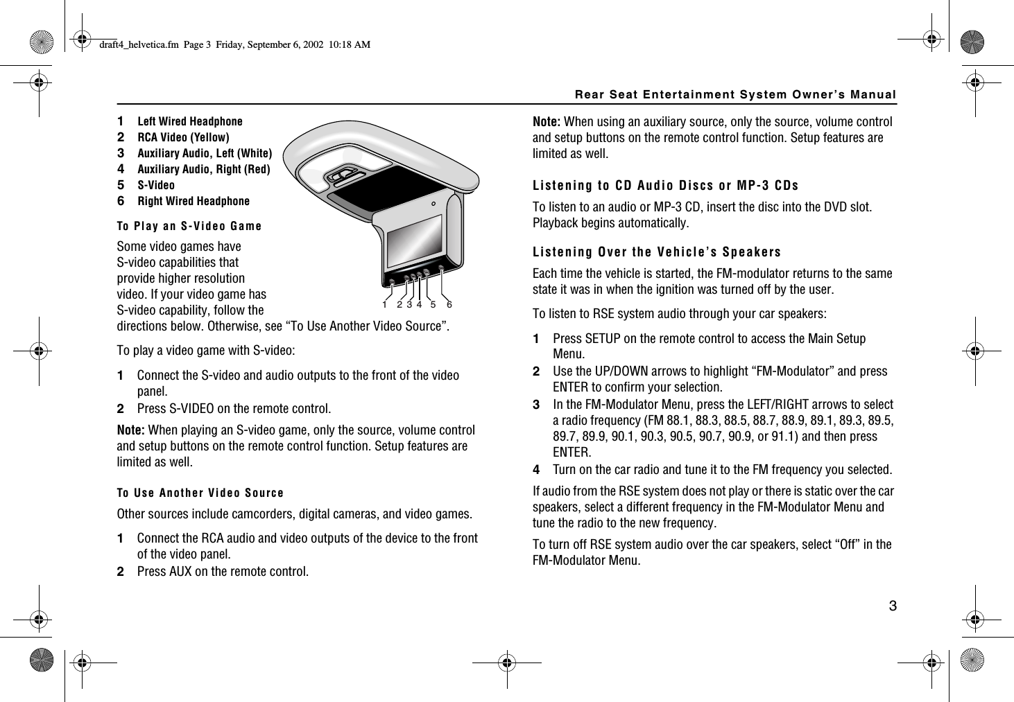 Rear Seat Entertainment System Owner’s Manual3To Play an S-Video GameSome video games have S-video capabilities that provide higher resolution video. If your video game has S-video capability, follow the directions below. Otherwise, see “To Use Another Video Source”.To play a video game with S-video:1Connect the S-video and audio outputs to the front of the video panel.2Press S-VIDEO on the remote control.Note: When playing an S-video game, only the source, volume control and setup buttons on the remote control function. Setup features are limited as well.To Use Another Video SourceOther sources include camcorders, digital cameras, and video games. 1Connect the RCA audio and video outputs of the device to the front of the video panel.2Press AUX on the remote control.12345 6Note: When using an auxiliary source, only the source, volume control and setup buttons on the remote control function. Setup features are limited as well.Listening to CD Audio Discs or MP-3 CDsTo listen to an audio or MP-3 CD, insert the disc into the DVD slot. Playback begins automatically. Listening Over the Vehicle’s SpeakersEach time the vehicle is started, the FM-modulator returns to the same state it was in when the ignition was turned off by the user. To listen to RSE system audio through your car speakers:1Press SETUP on the remote control to access the Main Setup Menu.2Use the UP/DOWN arrows to highlight “FM-Modulator” and press ENTER to confirm your selection.3In the FM-Modulator Menu, press the LEFT/RIGHT arrows to select a radio frequency (FM 88.1, 88.3, 88.5, 88.7, 88.9, 89.1, 89.3, 89.5, 89.7, 89.9, 90.1, 90.3, 90.5, 90.7, 90.9, or 91.1) and then press ENTER.4Turn on the car radio and tune it to the FM frequency you selected. If audio from the RSE system does not play or there is static over the car speakers, select a different frequency in the FM-Modulator Menu and tune the radio to the new frequency.To turn off RSE system audio over the car speakers, select “Off” in the FM-Modulator Menu.1Left Wired Headphone2RCA Video (Yellow)3Auxiliary Audio, Left (White)4Auxiliary Audio, Right (Red)5S-Video6Right Wired HeadphoneFTCHVAJGNXGVKECHO2CIG(TKFC[5GRVGODGT#/
