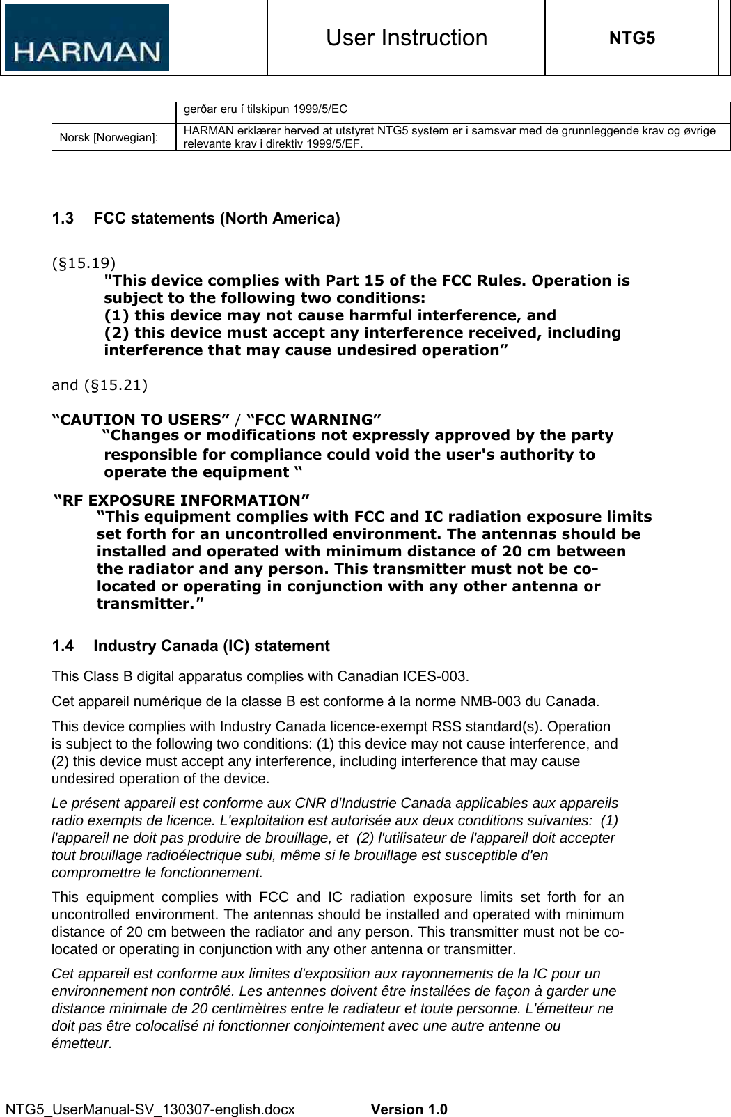 User Instruction NTG5 NTG5_UserManual-SV_130307-english.docx  Version 1.0 gerðar eru í tilskipun 1999/5/EC Norsk [Norwegian]:  HARMAN erklærer herved at utstyret NTG5 system er i samsvar med de grunnleggende krav og øvrige relevante krav i direktiv 1999/5/EF. 1.3  FCC statements (North America) (§15.19) &quot;This device complies with Part 15 of the FCC Rules. Operation is subject to the following two conditions:  (1) this device may not cause harmful interference, and  (2) this device must accept any interference received, including interference that may cause undesired operation” and (§15.21) “CAUTION TO USERS” / “FCC WARNING”                    “Changes or modifications not expressly approved by the party responsible for compliance could void the user&apos;s authority to operate the equipment “             1.4  Industry Canada (IC) statement This Class B digital apparatus complies with Canadian ICES-003. Cet appareil numérique de la classe B est conforme à la norme NMB-003 du Canada. This device complies with Industry Canada licence-exempt RSS standard(s). Operation is subject to the following two conditions: (1) this device may not cause interference, and (2) this device must accept any interference, including interference that may cause undesired operation of the device.   Le présent appareil est conforme aux CNR d&apos;Industrie Canada applicables aux appareils radio exempts de licence. L&apos;exploitation est autorisée aux deux conditions suivantes:  (1) l&apos;appareil ne doit pas produire de brouillage, et  (2) l&apos;utilisateur de l&apos;appareil doit accepter tout brouillage radioélectrique subi, même si le brouillage est susceptible d&apos;en compromettre le fonctionnement.   This  equipment  complies  with  FCC  and  IC  radiation  exposure  limits  set  forth  for  an uncontrolled environment. The antennas should be installed and operated with minimum distance of 20 cm between the radiator and any person. This transmitter must not be co-located or operating in conjunction with any other antenna or transmitter.   Cet appareil est conforme aux limites d&apos;exposition aux rayonnements de la IC pour un environnement non contrôlé. Les antennes doivent être installées de façon à garder une distance minimale de 20 centimètres entre le radiateur et toute personne. L&apos;émetteur ne doit pas être colocalisé ni fonctionner conjointement avec une autre antenne ou émetteur.“RF EXPOSURE INFORMATION”“This equipment complies with FCC and IC radiation exposure limits set forth for an uncontrolled environment. The antennas should be installed and operated with minimum distance of 20 cm between the radiator and any person. This transmitter must not be co-located or operating in conjunction with any other antenna or transmitter.&quot;