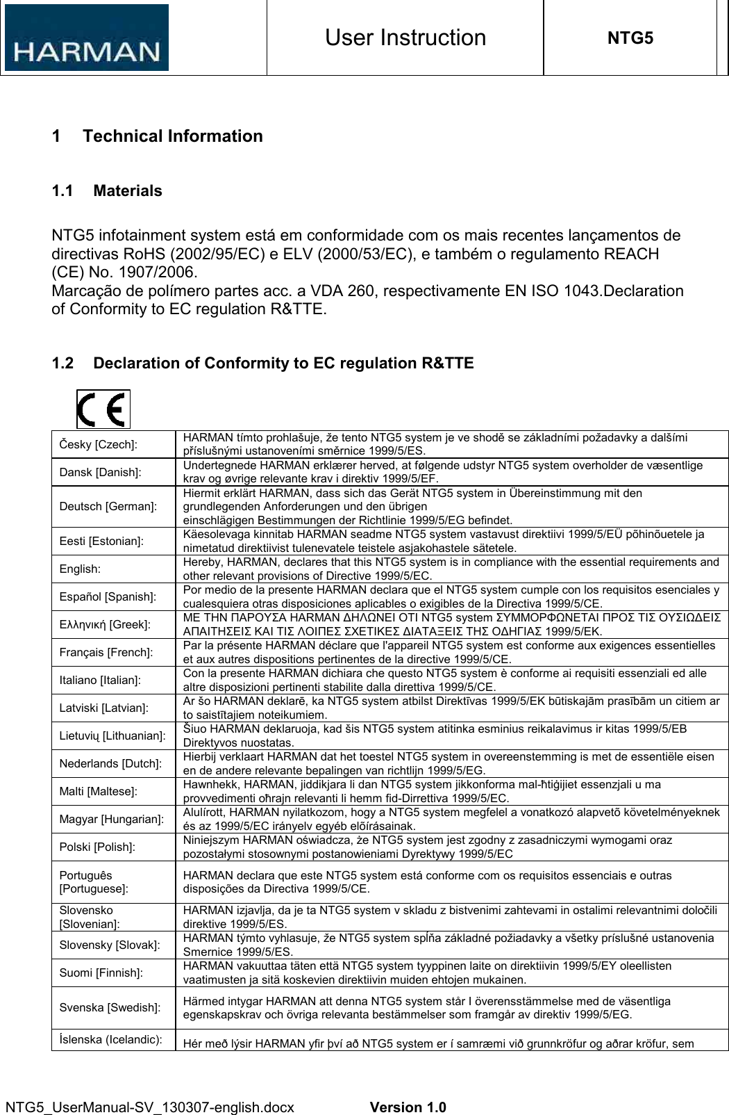 User Instruction NTG5 NTG5_UserManual-SV_130307-english.docx  Version 1.0 1  Technical Information 1.1  Materials NTG5 infotainment system está em conformidade com os mais recentes lançamentos de directivas RoHS (2002/95/EC) e ELV (2000/53/EC), e também o regulamento REACH (CE) No. 1907/2006. Marcação de polímero partes acc. a VDA 260, respectivamente EN ISO 1043.Declaration of Conformity to EC regulation R&amp;TTE. 1.2  Declaration of Conformity to EC regulation R&amp;TTE Česky [Czech]:  HARMAN tímto prohlašuje, že tento NTG5 system je ve shodě se základními požadavky a dalšími příslušnými ustanoveními směrnice 1999/5/ES. Dansk [Danish]:  Undertegnede HARMAN erklærer herved, at følgende udstyr NTG5 system overholder de væsentlige krav og øvrige relevante krav i direktiv 1999/5/EF. Deutsch [German]: Hiermit erklärt HARMAN, dass sich das Gerät NTG5 system in Übereinstimmung mit den grundlegenden Anforderungen und den übrigen einschlägigen Bestimmungen der Richtlinie 1999/5/EG befindet. Eesti [Estonian]:  Käesolevaga kinnitab HARMAN seadme NTG5 system vastavust direktiivi 1999/5/EÜ põhinõuetele ja nimetatud direktiivist tulenevatele teistele asjakohastele sätetele. English:  Hereby, HARMAN, declares that this NTG5 system is in compliance with the essential requirements and other relevant provisions of Directive 1999/5/EC. Español [Spanish]:  Por medio de la presente HARMAN declara que el NTG5 system cumple con los requisitos esenciales y cualesquiera otras disposiciones aplicables o exigibles de la Directiva 1999/5/CE. Ελληνική [Greek]:  ΜΕ ΤΗΝ ΠΑΡΟΥΣΑ HARMAN ∆ΗΛΩΝΕΙ ΟΤΙ NTG5 system ΣΥΜΜΟΡΦΩΝΕΤΑΙ ΠΡΟΣ ΤΙΣ ΟΥΣΙΩ∆ΕΙΣ ΑΠΑΙΤΗΣΕΙΣ ΚΑΙ ΤΙΣ ΛΟΙΠΕΣ ΣΧΕΤΙΚΕΣ ∆ΙΑΤΑΞΕΙΣ ΤΗΣ Ο∆ΗΓΙΑΣ 1999/5/ΕΚ. Français [French]:  Par la présente HARMAN déclare que l&apos;appareil NTG5 system est conforme aux exigences essentielles et aux autres dispositions pertinentes de la directive 1999/5/CE. Italiano [Italian]:  Con la presente HARMAN dichiara che questo NTG5 system è conforme ai requisiti essenziali ed alle altre disposizioni pertinenti stabilite dalla direttiva 1999/5/CE. Latviski [Latvian]:  Ar šo HARMAN deklarē, ka NTG5 system atbilst Direktīvas 1999/5/EK būtiskajām prasībām un citiem ar to saistītajiem noteikumiem. Lietuvių [Lithuanian]:  Šiuo HARMAN deklaruoja, kad šis NTG5 system atitinka esminius reikalavimus ir kitas 1999/5/EB Direktyvos nuostatas. Nederlands [Dutch]:  Hierbij verklaart HARMAN dat het toestel NTG5 system in overeenstemming is met de essentiële eisen en de andere relevante bepalingen van richtlijn 1999/5/EG. Malti [Maltese]:  Hawnhekk, HARMAN, jiddikjara li dan NTG5 system jikkonforma mal-ħtiġijiet essenzjali u ma provvedimenti oħrajn relevanti li hemm fid-Dirrettiva 1999/5/EC. Magyar [Hungarian]:  Alulírott, HARMAN nyilatkozom, hogy a NTG5 system megfelel a vonatkozó alapvetõ követelményeknek és az 1999/5/EC irányelv egyéb elõírásainak. Polski [Polish]:  Niniejszym HARMAN oświadcza, że NTG5 system jest zgodny z zasadniczymi wymogami oraz pozostałymi stosownymi postanowieniami Dyrektywy 1999/5/EC Português [Portuguese]: HARMAN declara que este NTG5 system está conforme com os requisitos essenciais e outras disposições da Directiva 1999/5/CE. Slovensko [Slovenian]: HARMAN izjavlja, da je ta NTG5 system v skladu z bistvenimi zahtevami in ostalimi relevantnimi določili direktive 1999/5/ES. Slovensky [Slovak]:  HARMAN týmto vyhlasuje, že NTG5 system spĺňa základné požiadavky a všetky príslušné ustanovenia Smernice 1999/5/ES. Suomi [Finnish]:  HARMAN vakuuttaa täten että NTG5 system tyyppinen laite on direktiivin 1999/5/EY oleellisten vaatimusten ja sitä koskevien direktiivin muiden ehtojen mukainen. Svenska [Swedish]:  Härmed intygar HARMAN att denna NTG5 system står I överensstämmelse med de väsentliga egenskapskrav och övriga relevanta bestämmelser som framgår av direktiv 1999/5/EG. Íslenska (Icelandic):  Hér með lýsir HARMAN yfir því að NTG5 system er í samræmi við grunnkröfur og aðrar kröfur, sem 