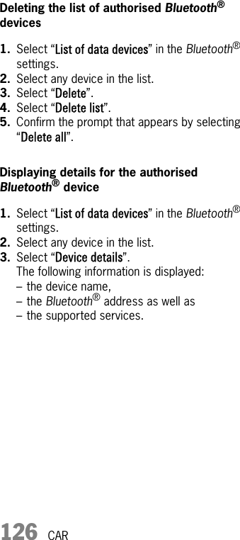 126 CARDeleting the list of authorised Bluetooth® devices1. Select “List of data devices” in the Bluetooth® settings.2. Select any device in the list.3. Select “Delete”.4. Select “Delete list”.5. Confirm the prompt that appears by selecting “Delete all”.Displaying details for the authorised Bluetooth® device1. Select “List of data devices” in the Bluetooth® settings.2. Select any device in the list.3. Select “Device details”.The following information is displayed:– the device name,–the Bluetooth® address as well as– the supported services.