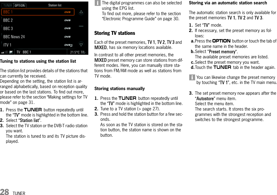 28 TUNERTuning to stations using the station listThe station list provides details of the stations that can currently be received.Depending on the setting, the station list is ar-ranged alphabetically, based on reception quality or based on the last stations. To find out more, please refer to the section “Making settings for TV mode” on page 31.1. Press the m button repeatedly until the “TV” mode is highlighted in the bottom line.2. Select “Station list”.3. Select the TV station or the DVB-T radio station you want.The station is tuned to and its TV picture dis-played. The digital programmes can also be selected using the EPG list. To find out more, please refer to the section “Electronic Programme Guide” on page 30.Storing TV stationsEach of the preset memories, TV 1, TV 2, TV 3 and MIXED, has six memory locations available.In contrast to all other preset memories, the MIXED preset memory can store stations from dif-ferent modes. Here, you can manually store sta-tions from FM/AM mode as well as stations from TV mode.Storing stations manually1. Press the m button repeatedly until the “TV” mode is highlighted in the bottom line.2. Tune to a TV station (&gt; page 27).3. Press and hold the station button for a few sec-onds.As soon as the TV station is stored on the sta-tion button, the station name is shown on the button.Storing via an automatic station searchThe automatic station search is only available for the preset memories TV 1, TV 2 and TV 3.1. Set “TV” mode.2. If necessary, set the preset memory as fol-lows:a.Press the i button or touch the tab of the same name in the header.b.Select “Preset memory”.The available preset memories are listed.c.Select the preset memory you want.d.Touch the m tab in the header again.You can likewise change the preset memory by touching “TV 1”, etc. in the TV main menu.3. The set preset memory now appears after the “Autostore” menu item.Select the menu item.The search starts. It stores the six pro-grammes with the strongest reception and switches to the strongest programme. 