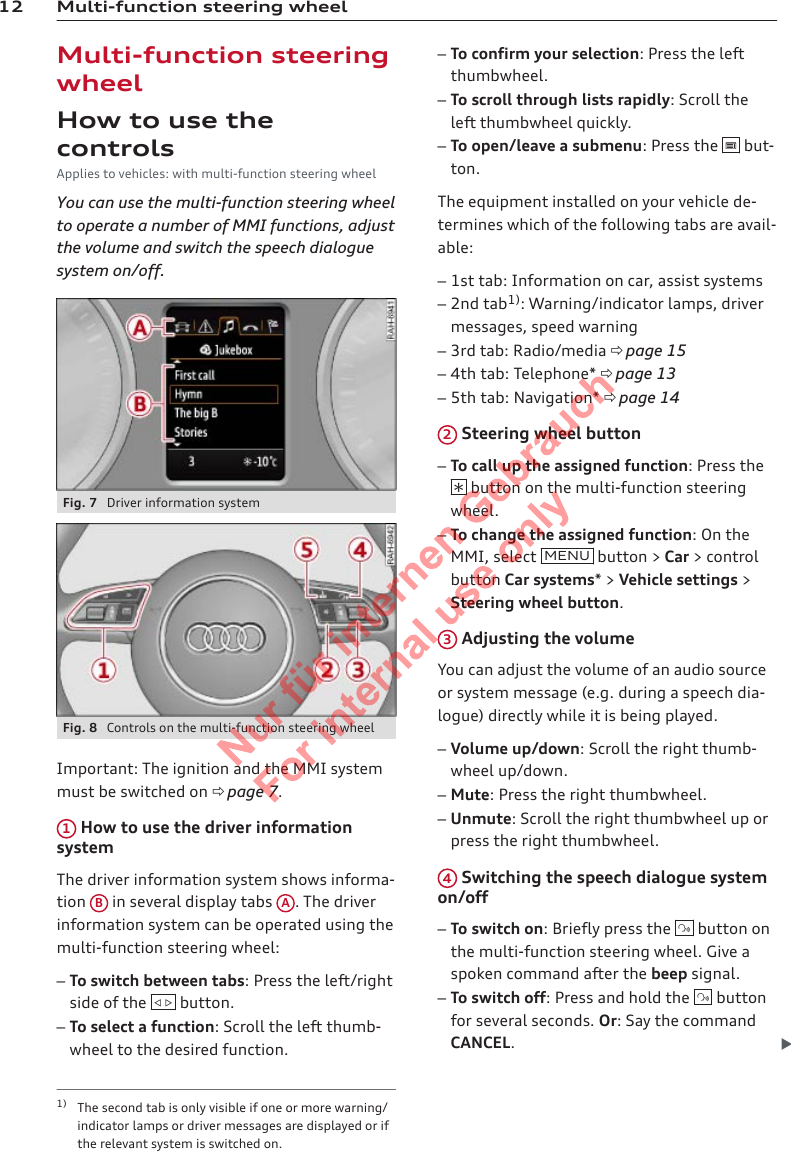 12 Multi-function steering wheelMulti-function steeringwheelHow to use thecontrolsApplies to vehicles: with multi-function steering wheelYou can use the multi-function steering wheelto operate a number of MMI functions, adjustthe volume and switch the speech dialoguesystem on/off.Fig. 7  Driver information systemFig. 8  Controls on the multi-function steering wheelImportant: The ignition and the MMI systemmust be switched on ð page 7.1 How to use the driver informationsystemThe driver information system shows informa-tion  B in several display tabs  A. The driverinformation system can be operated using themulti-function steering wheel:–To switch between tabs: Press the left/rightside of the    button.–To select a function: Scroll the left thumb-wheel to the desired function.–To confirm your selection: Press the leftthumbwheel.–To scroll through lists rapidly: Scroll theleft thumbwheel quickly.–To open/leave a submenu: Press the   but-ton.The equipment installed on your vehicle de-termines which of the following tabs are avail-able:–1st tab: Information on car, assist systems–2nd tab1): Warning/indicator lamps, drivermessages, speed warning–3rd tab: Radio/media ð page 15–4th tab: Telephone* ð page 13–5th tab: Navigation* ð page 142 Steering wheel button–To call up the assigned function: Press the button on the multi-function steeringwheel.–To change the assigned function: On theMMI, select  MENU  button &gt; Car &gt; controlbutton Car systems* &gt; Vehicle settings &gt;Steering wheel button.3 Adjusting the volumeYou can adjust the volume of an audio sourceor system message (e.g. during a speech dia-logue) directly while it is being played.–Volume up/down: Scroll the right thumb-wheel up/down.–Mute: Press the right thumbwheel.–Unmute: Scroll the right thumbwheel up orpress the right thumbwheel.4 Switching the speech dialogue systemon/off–To switch on: Briefly press the   button onthe multi-function steering wheel. Give aspoken command after the beep signal.–To switch off: Press and hold the   buttonfor several seconds. Or: Say the commandCANCEL.1) The second tab is only visible if one or more warning/indicator lamps or driver messages are displayed or ifthe relevant system is switched on.2  Titel oder Name, Abteilung, Datum 