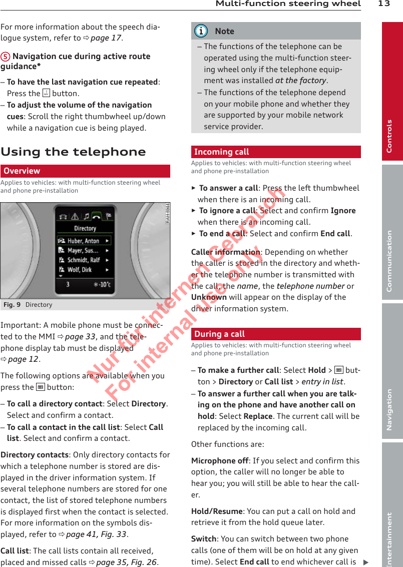 13Multi-function steering wheelControlsCommunicationNavigationEntertainmentFor more information about the speech dia-logue system, refer to ð page 17.5 Navigation cue during active routeguidance*–To have the last navigation cue repeated:Press the   button.–To adjust the volume of the navigationcues: Scroll the right thumbwheel up/downwhile a navigation cue is being played.Using the telephoneOverviewApplies to vehicles: with multi-function steering wheeland phone pre-installationFig. 9  DirectoryImportant: A mobile phone must be connec-ted to the MMI ð page 33, and the tele-phone display tab must be displayedð page 12.The following options are available when youpress the   button:–To call a directory contact: Select Directory.Select and confirm a contact.–To call a contact in the call list: Select Calllist. Select and confirm a contact.Directory contacts: Only directory contacts forwhich a telephone number is stored are dis-played in the driver information system. Ifseveral telephone numbers are stored for onecontact, the list of stored telephone numbersis displayed first when the contact is selected.For more information on the symbols dis-played, refer to ð page 41, Fig. 33.Call list: The call lists contain all received,placed and missed calls ð page 35, Fig. 26.Note–The functions of the telephone can beoperated using the multi-function steer-ing wheel only if the telephone equip-ment was installed at the factory.–The functions of the telephone dependon your mobile phone and whether theyare supported by your mobile networkservice provider.Incoming callApplies to vehicles: with multi-function steering wheeland phone pre-installation►To answer a call: Press the left thumbwheelwhen there is an incoming call.►To ignore a call: Select and confirm Ignorewhen there is an incoming call.►To end a call: Select and confirm End call.Caller information: Depending on whetherthe caller is stored in the directory and wheth-er the telephone number is transmitted withthe call, the name, the telephone number orUnknown will appear on the display of thedriver information system.During a callApplies to vehicles: with multi-function steering wheeland phone pre-installation–To make a further call: Select Hold &gt;   but-ton &gt; Directory or Call list &gt; entry in list.–To answer a further call when you are talk-ing on the phone and have another call onhold: Select Replace. The current call will bereplaced by the incoming call.Other functions are:Microphone off: If you select and confirm thisoption, the caller will no longer be able tohear you; you will still be able to hear the call-er.Hold/Resume: You can put a call on hold andretrieve it from the hold queue later.Switch: You can switch between two phonecalls (one of them will be on hold at any giventime). Select End call to end whichever call is 2  Titel oder Name, Abteilung, Datum 