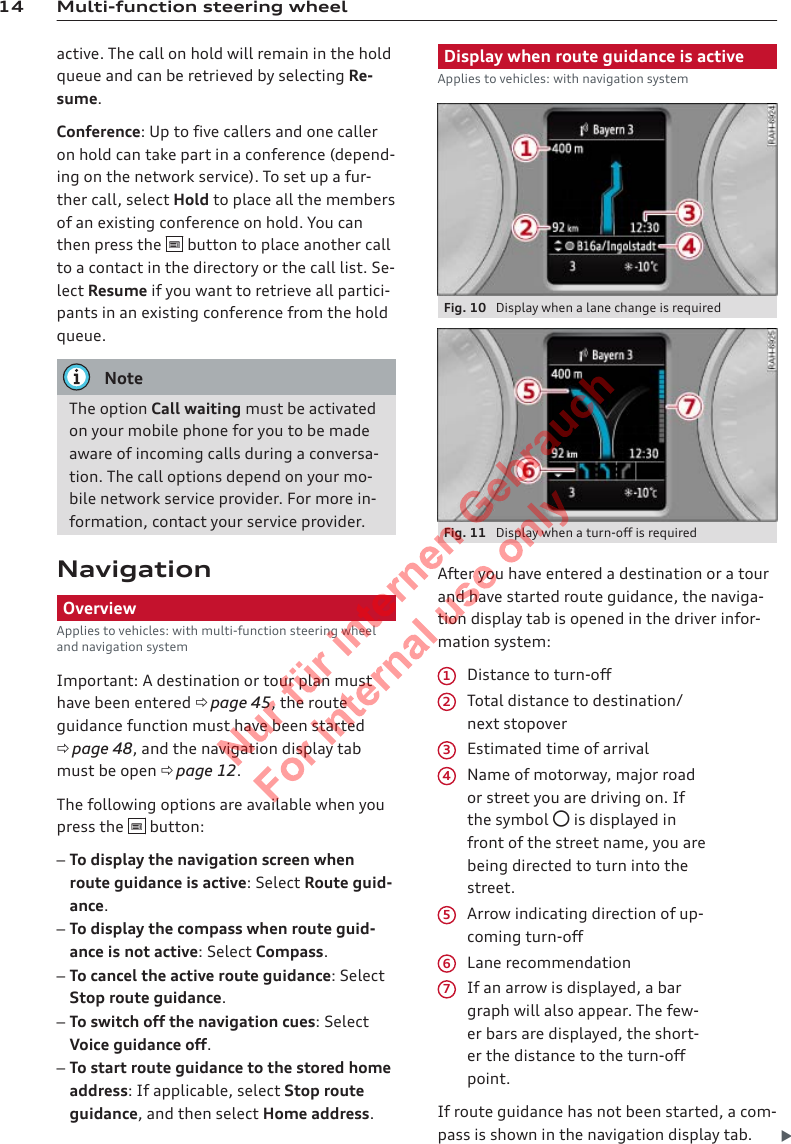 14 Multi-function steering wheelactive. The call on hold will remain in the holdqueue and can be retrieved by selecting Re-sume.Conference: Up to five callers and one calleron hold can take part in a conference (depend-ing on the network service). To set up a fur-ther call, select Hold to place all the membersof an existing conference on hold. You canthen press the   button to place another callto a contact in the directory or the call list. Se-lect Resume if you want to retrieve all partici-pants in an existing conference from the holdqueue.NoteThe option Call waiting must be activatedon your mobile phone for you to be madeaware of incoming calls during a conversa-tion. The call options depend on your mo-bile network service provider. For more in-formation, contact your service provider.NavigationOverviewApplies to vehicles: with multi-function steering wheeland navigation systemImportant: A destination or tour plan musthave been entered ð page 45, the routeguidance function must have been startedð page 48, and the navigation display tabmust be open ð page 12.The following options are available when youpress the   button:–To display the navigation screen whenroute guidance is active: Select Route guid-ance.–To display the compass when route guid-ance is not active: Select Compass.–To cancel the active route guidance: SelectStop route guidance.–To switch off the navigation cues: SelectVoice guidance off.–To start route guidance to the stored homeaddress: If applicable, select Stop routeguidance, and then select Home address.Display when route guidance is activeApplies to vehicles: with navigation systemFig. 10  Display when a lane change is requiredFig. 11  Display when a turn-off is requiredAfter you have entered a destination or a tourand have started route guidance, the naviga-tion display tab is opened in the driver infor-mation system:Distance to turn-offTotal distance to destination/next stopoverEstimated time of arrivalName of motorway, major roador street you are driving on. Ifthe symbol  is displayed infront of the street name, you arebeing directed to turn into thestreet.Arrow indicating direction of up-coming turn-offLane recommendationIf an arrow is displayed, a bargraph will also appear. The few-er bars are displayed, the short-er the distance to the turn-offpoint.If route guidance has not been started, a com-pass is shown in the navigation display tab. 12345672  Titel oder Name, Abteilung, Datum 