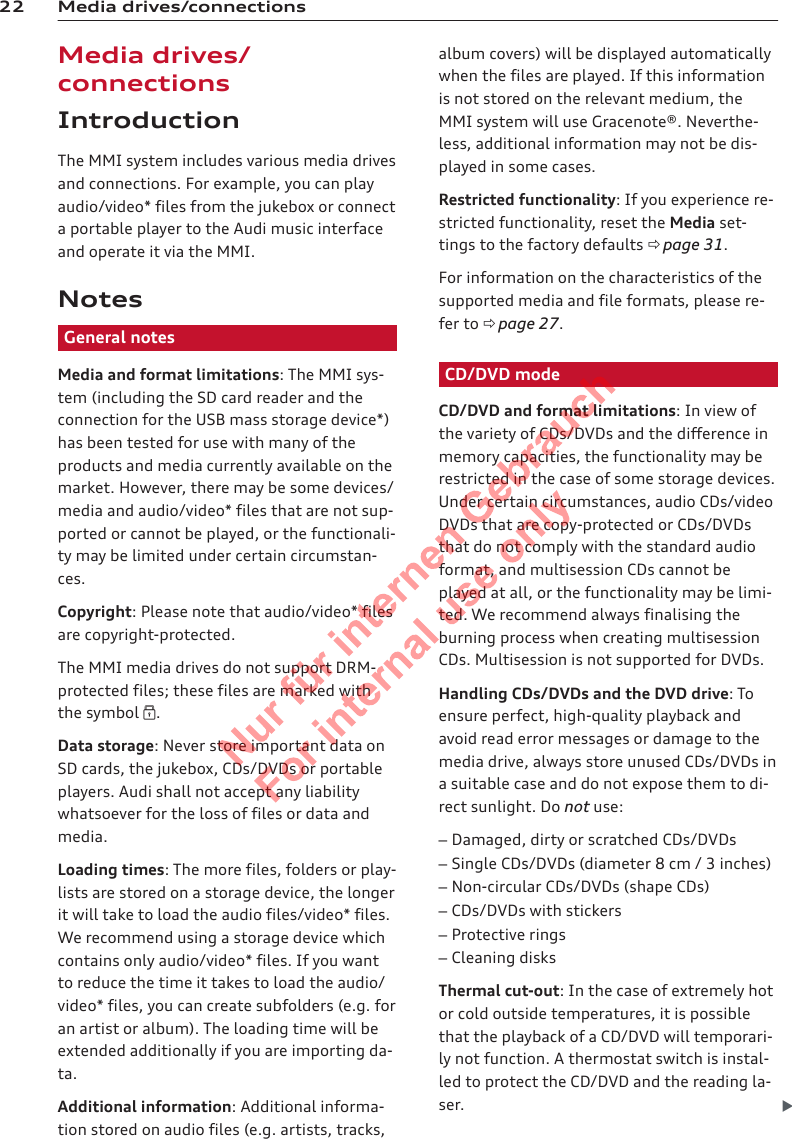22 Media drives/connectionsMedia drives/connectionsIntroductionThe MMI system includes various media drivesand connections. For example, you can playaudio/video* files from the jukebox or connecta portable player to the Audi music interfaceand operate it via the MMI.NotesGeneral notesMedia and format limitations: The MMI sys-tem (including the SD card reader and theconnection for the USB mass storage device*)has been tested for use with many of theproducts and media currently available on themarket. However, there may be some devices/media and audio/video* files that are not sup-ported or cannot be played, or the functionali-ty may be limited under certain circumstan-ces.Copyright: Please note that audio/video* filesare copyright-protected.The MMI media drives do not support DRM-protected files; these files are marked withthe symbol .Data storage: Never store important data onSD cards, the jukebox, CDs/DVDs or portableplayers. Audi shall not accept any liabilitywhatsoever for the loss of files or data andmedia.Loading times: The more files, folders or play-lists are stored on a storage device, the longerit will take to load the audio files/video* files.We recommend using a storage device whichcontains only audio/video* files. If you wantto reduce the time it takes to load the audio/video* files, you can create subfolders (e.g. foran artist or album). The loading time will beextended additionally if you are importing da-ta.Additional information: Additional informa-tion stored on audio files (e.g. artists, tracks,album covers) will be displayed automaticallywhen the files are played. If this informationis not stored on the relevant medium, theMMI system will use Gracenote®. Neverthe-less, additional information may not be dis-played in some cases.Restricted functionality: If you experience re-stricted functionality, reset the Media set-tings to the factory defaults ð page 31.For information on the characteristics of thesupported media and file formats, please re-fer to ð page 27.CD/DVD modeCD/DVD and format limitations: In view ofthe variety of CDs/DVDs and the difference inmemory capacities, the functionality may berestricted in the case of some storage devices.Under certain circumstances, audio CDs/videoDVDs that are copy-protected or CDs/DVDsthat do not comply with the standard audioformat, and multisession CDs cannot beplayed at all, or the functionality may be limi-ted. We recommend always finalising theburning process when creating multisessionCDs. Multisession is not supported for DVDs.Handling CDs/DVDs and the DVD drive: Toensure perfect, high-quality playback andavoid read error messages or damage to themedia drive, always store unused CDs/DVDs ina suitable case and do not expose them to di-rect sunlight. Do not use:–Damaged, dirty or scratched CDs/DVDs–Single CDs/DVDs (diameter 8 cm / 3 inches)–Non-circular CDs/DVDs (shape CDs)–CDs/DVDs with stickers–Protective rings–Cleaning disksThermal cut-out: In the case of extremely hotor cold outside temperatures, it is possiblethat the playback of a CD/DVD will temporari-ly not function. A thermostat switch is instal-led to protect the CD/DVD and the reading la-ser. 2  Titel oder Name, Abteilung, Datum 