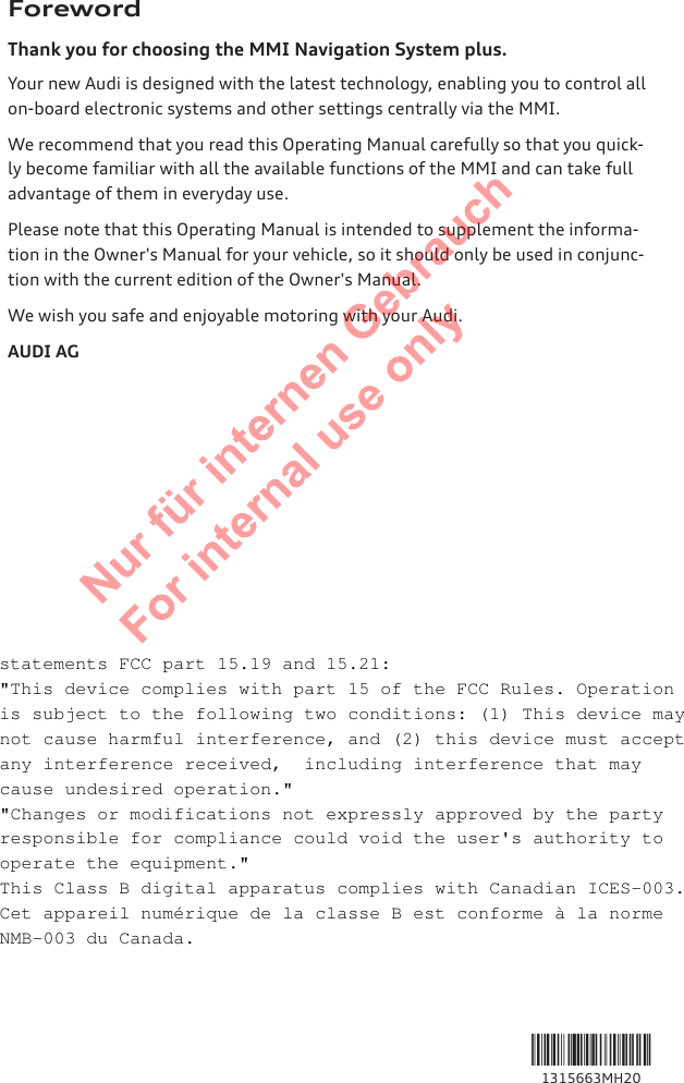 ForewordThank you for choosing the MMI Navigation System plus.Your new Audi is designed with the latest technology, enabling you to control allon-board electronic systems and other settings centrally via the MMI.We recommend that you read this Operating Manual carefully so that you quick-ly become familiar with all the available functions of the MMI and can take fulladvantage of them in everyday use.Please note that this Operating Manual is intended to supplement the informa-tion in the Owner&apos;s Manual for your vehicle, so it should only be used in conjunc-tion with the current edition of the Owner&apos;s Manual.We wish you safe and enjoyable motoring with your Audi.AUDI AG1315663MH202  Titel oder Name, Abteilung, Datum statements FCC part 15.19 and 15.21: &quot;This device complies with part 15 of the FCC Rules. Operation is subject to the following two conditions: (1) This device may not cause harmful interference, and (2) this device must accept any interference received,  including interference that may cause undesired operation.&quot; &quot;Changes or modifications not expressly approved by the party responsible for compliance could void the user&apos;s authority to operate the equipment.&quot; This Class B digital apparatus complies with Canadian ICES-003. Cet appareil numérique de la classe B est conforme à la norme NMB-003 du Canada. 