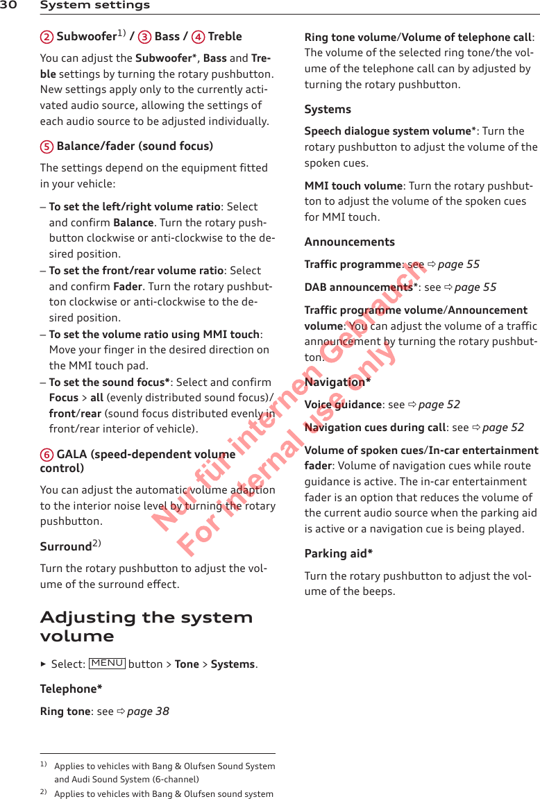 30 System settings2 Subwoofer1) /  3 Bass /  4 TrebleYou can adjust the Subwoofer*, Bass and Tre-ble settings by turning the rotary pushbutton.New settings apply only to the currently acti-vated audio source, allowing the settings ofeach audio source to be adjusted individually.5 Balance/fader (sound focus)The settings depend on the equipment fittedin your vehicle:–To set the left/right volume ratio: Selectand confirm Balance. Turn the rotary push-button clockwise or anti-clockwise to the de-sired position.–To set the front/rear volume ratio: Selectand confirm Fader. Turn the rotary pushbut-ton clockwise or anti-clockwise to the de-sired position.–To set the volume ratio using MMI touch:Move your finger in the desired direction onthe MMI touch pad.–To set the sound focus*: Select and confirmFocus &gt; all (evenly distributed sound focus)/front/rear (sound focus distributed evenly infront/rear interior of vehicle).6 GALA (speed-dependent volumecontrol)You can adjust the automatic volume adaptionto the interior noise level by turning the rotarypushbutton.Surround2)Turn the rotary pushbutton to adjust the vol-ume of the surround effect.Adjusting the systemvolume►Select:  MENU  button &gt; Tone &gt; Systems.Telephone*Ring tone: see ð page 38Ring tone volume/Volume of telephone call:The volume of the selected ring tone/the vol-ume of the telephone call can by adjusted byturning the rotary pushbutton.SystemsSpeech dialogue system volume*: Turn therotary pushbutton to adjust the volume of thespoken cues.MMI touch volume: Turn the rotary pushbut-ton to adjust the volume of the spoken cuesfor MMI touch.AnnouncementsTraffic programme: see ð page 55DAB announcements*: see ð page 55Traffic programme volume/Announcementvolume: You can adjust the volume of a trafficannouncement by turning the rotary pushbut-ton.Navigation*Voice guidance: see ð page 52Navigation cues during call: see ð page 52Volume of spoken cues/In-car entertainmentfader: Volume of navigation cues while routeguidance is active. The in-car entertainmentfader is an option that reduces the volume ofthe current audio source when the parking aidis active or a navigation cue is being played.Parking aid*Turn the rotary pushbutton to adjust the vol-ume of the beeps.1) Applies to vehicles with Bang &amp; Olufsen Sound Systemand Audi Sound System (6-channel)2) Applies to vehicles with Bang &amp; Olufsen sound system2  Titel oder Name, Abteilung, Datum 