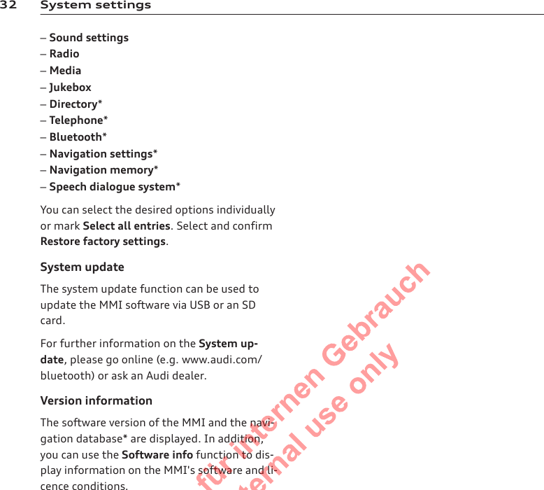 32 System settings–Sound settings–Radio–Media–Jukebox–Directory*–Telephone*–Bluetooth*–Navigation settings*–Navigation memory*–Speech dialogue system*You can select the desired options individuallyor mark Select all entries. Select and confirmRestore factory settings.System updateThe system update function can be used toupdate the MMI software via USB or an SDcard.For further information on the System up-date, please go online (e.g. www.audi.com/bluetooth) or ask an Audi dealer.Version informationThe software version of the MMI and the navi-gation database* are displayed. In addition,you can use the Software info function to dis-play information on the MMI&apos;s software and li-cence conditions.2  Titel oder Name, Abteilung, Datum 