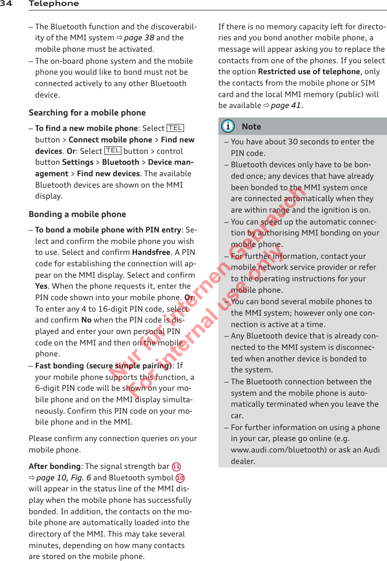 34 Telephone–The Bluetooth function and the discoverabil-ity of the MMI system ð page 38 and themobile phone must be activated.–The on-board phone system and the mobilephone you would like to bond must not beconnected actively to any other Bluetoothdevice.Searching for a mobile phone–To find a new mobile phone: Select  TELbutton &gt; Connect mobile phone &gt; Find newdevices. Or: Select  TEL  button &gt; controlbutton Settings &gt; Bluetooth &gt; Device man-agement &gt; Find new devices. The availableBluetooth devices are shown on the MMIdisplay.Bonding a mobile phone–To bond a mobile phone with PIN entry: Se-lect and confirm the mobile phone you wishto use. Select and confirm Handsfree. A PINcode for establishing the connection will ap-pear on the MMI display. Select and confirmYes. When the phone requests it, enter thePIN code shown into your mobile phone. Or:To enter any 4 to 16-digit PIN code, selectand confirm No when the PIN code is dis-played and enter your own personal PINcode on the MMI and then on the mobilephone.–Fast bonding (secure simple pairing): Ifyour mobile phone supports this function, a6-digit PIN code will be shown on your mo-bile phone and on the MMI display simulta-neously. Confirm this PIN code on your mo-bile phone and in the MMI.Please confirm any connection queries on yourmobile phone.After bonding: The signal strength bar  11ð page 10, Fig. 6 and Bluetooth symbol 10will appear in the status line of the MMI dis-play when the mobile phone has successfullybonded. In addition, the contacts on the mo-bile phone are automatically loaded into thedirectory of the MMI. This may take severalminutes, depending on how many contactsare stored on the mobile phone.If there is no memory capacity left for directo-ries and you bond another mobile phone, amessage will appear asking you to replace thecontacts from one of the phones. If you selectthe option Restricted use of telephone, onlythe contacts from the mobile phone or SIMcard and the local MMI memory (public) willbe available ð page 41.Note–You have about 30 seconds to enter thePIN code.–Bluetooth devices only have to be bon-ded once; any devices that have alreadybeen bonded to the MMI system onceare connected automatically when theyare within range and the ignition is on.–You can speed up the automatic connec-tion by authorising MMI bonding on yourmobile phone.–For further information, contact yourmobile network service provider or referto the operating instructions for yourmobile phone.–You can bond several mobile phones tothe MMI system; however only one con-nection is active at a time.–Any Bluetooth device that is already con-nected to the MMI system is disconnec-ted when another device is bonded tothe system.–The Bluetooth connection between thesystem and the mobile phone is auto-matically terminated when you leave thecar.–For further information on using a phonein your car, please go online (e.g.www.audi.com/bluetooth) or ask an Audidealer.2  Titel oder Name, Abteilung, Datum 