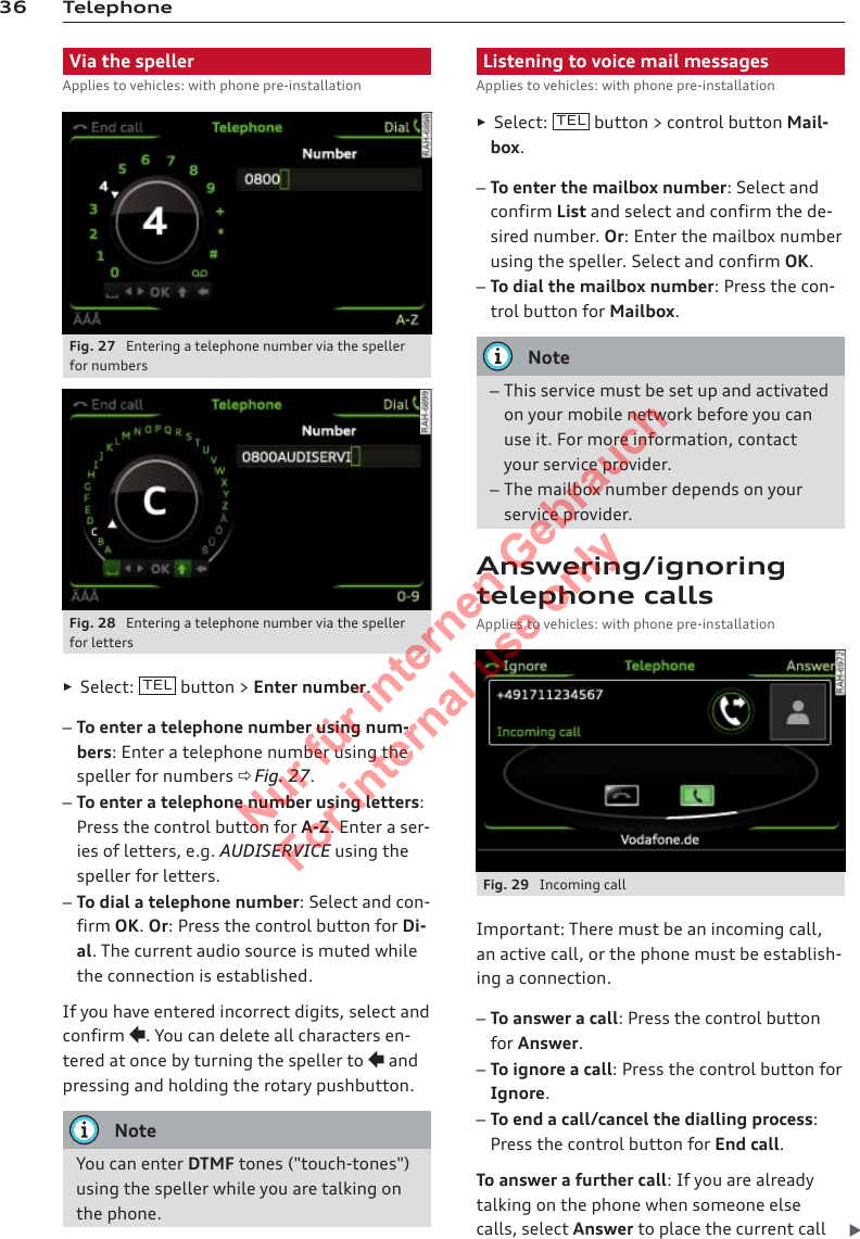 36 TelephoneVia the spellerApplies to vehicles: with phone pre-installationFig. 27  Entering a telephone number via the spellerfor numbersFig. 28  Entering a telephone number via the spellerfor letters►Select:  TEL  button &gt; Enter number.–To enter a telephone number using num-bers: Enter a telephone number using thespeller for numbers ð Fig. 27.–To enter a telephone number using letters:Press the control button for A-Z. Enter a ser-ies of letters, e.g. AUDISERVICE using thespeller for letters.–To dial a telephone number: Select and con-firm OK. Or: Press the control button for Di-al. The current audio source is muted whilethe connection is established.If you have entered incorrect digits, select andconfirm . You can delete all characters en-tered at once by turning the speller to  andpressing and holding the rotary pushbutton.NoteYou can enter DTMF tones (&quot;touch-tones&quot;)using the speller while you are talking onthe phone.Listening to voice mail messagesApplies to vehicles: with phone pre-installation►Select:  TEL  button &gt; control button Mail-box.–To enter the mailbox number: Select andconfirm List and select and confirm the de-sired number. Or: Enter the mailbox numberusing the speller. Select and confirm OK.–To dial the mailbox number: Press the con-trol button for Mailbox.Note–This service must be set up and activatedon your mobile network before you canuse it. For more information, contactyour service provider.–The mailbox number depends on yourservice provider.Answering/ignoringtelephone callsApplies to vehicles: with phone pre-installationFig. 29  Incoming callImportant: There must be an incoming call,an active call, or the phone must be establish-ing a connection.–To answer a call: Press the control buttonfor Answer.–To ignore a call: Press the control button forIgnore.–To end a call/cancel the dialling process:Press the control button for End call.To answer a further call: If you are alreadytalking on the phone when someone elsecalls, select Answer to place the current call 2  Titel oder Name, Abteilung, Datum 