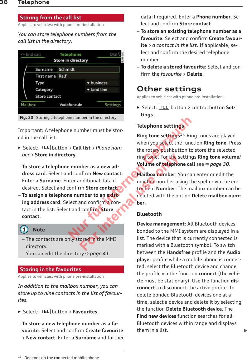 38 TelephoneStoring from the call listApplies to vehicles: with phone pre-installationYou can store telephone numbers from thecall list in the directory.Fig. 30  Storing a telephone number in the directoryImportant: A telephone number must be stor-ed in the call list.►Select:  TEL  button &gt; Call list &gt; Phone num-ber &gt; Store in directory.–To store a telephone number as a new ad-dress card: Select and confirm New contact.Enter a Surname. Enter additional data ifdesired. Select and confirm Store contact.–To assign a telephone number to an exist-ing address card: Select and confirm a con-tact in the list. Select and confirm Storecontact.Note–The contacts are only stored in the MMIdirectory.–You can edit the directory ð page 41.Storing in the favouritesApplies to vehicles: with phone pre-installationIn addition to the mailbox number, you canstore up to nine contacts in the list of favour-ites.►Select:  TEL  button &gt; Favourites.–To store a new telephone number as a fa-vourite: Select and confirm Create favourite&gt; New contact. Enter a Surname and furtherdata if required. Enter a Phone number. Se-lect and confirm Store contact.–To store an existing telephone number as afavourite: Select and confirm Create favour-ite &gt; a contact in the list. If applicable, se-lect and confirm the desired telephonenumber.–To delete a stored favourite: Select and con-firm the favourite &gt; Delete.Other settingsApplies to vehicles: with phone pre-installation►Select:  TEL  button &gt; control button Set-tings.Telephone settingsRing tone settings1): Ring tones are playedwhen you select the function Ring tone. Pressthe rotary pushbutton to store the selectedring tone. For the settings Ring tone volume/Volume of telephone call see ð page 30.Mailbox number: You can enter or edit themailbox number using the speller via the en-try field Number. The mailbox number can bedeleted with the option Delete mailbox num-ber.BluetoothDevice management: All Bluetooth devicesbonded to the MMI system are displayed in alist. The device that is currently connected ismarked with a Bluetooth symbol. To switchbetween the Handsfree profile and the Audioplayer profile while a mobile phone is connec-ted, select the Bluetooth device and changethe profile via the function connect (the vehi-cle must be stationary). Use the function dis-connect to disconnect the active profile. Todelete bonded Bluetooth devices one at atime, select a device and delete it by selectingthe function Delete Bluetooth device. TheFind new devices function searches for allBluetooth devices within range and displaysthem in a list. 1) Depends on the connected mobile phone2  Titel oder Name, Abteilung, Datum 