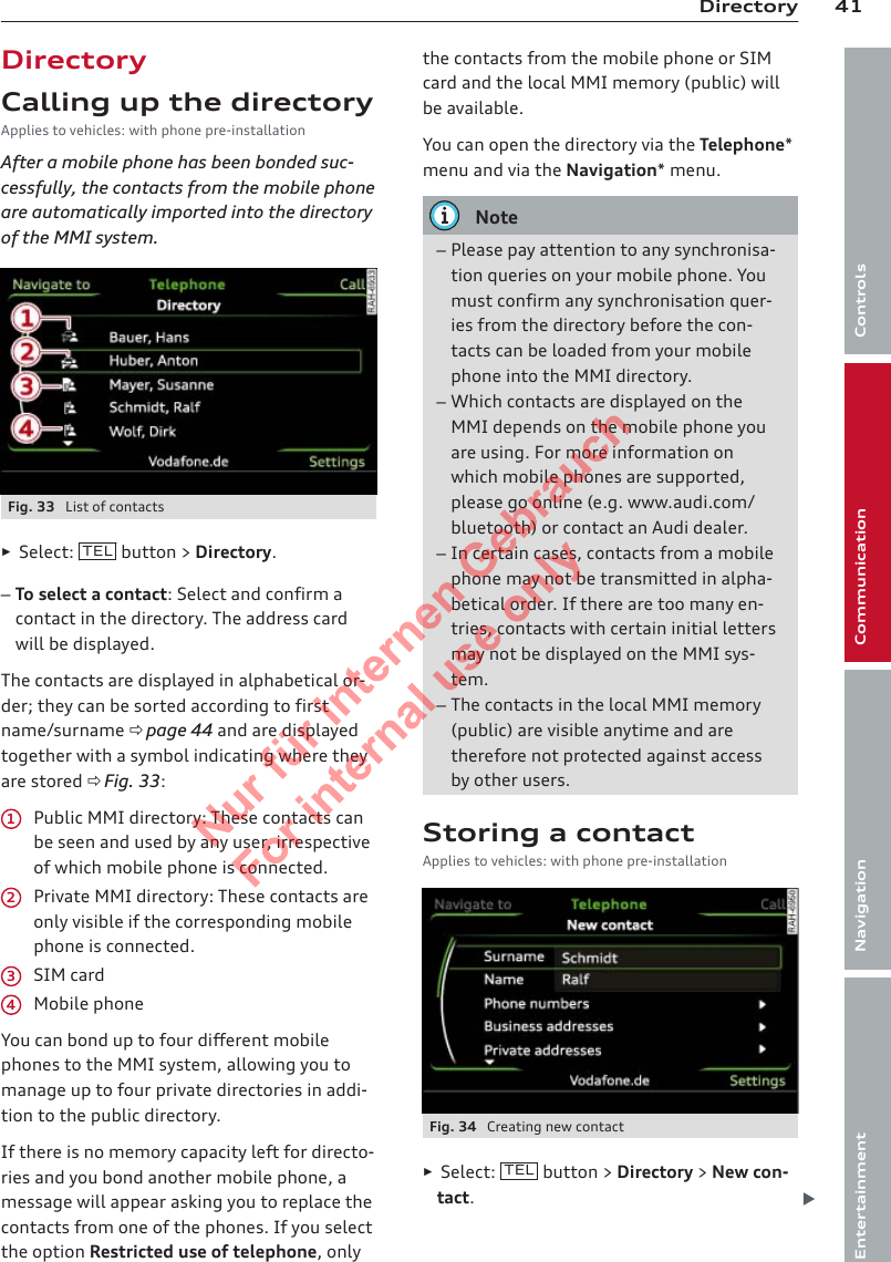 41DirectoryControlsCommunicationNavigationEntertainmentDirectoryCalling up the directoryApplies to vehicles: with phone pre-installationAfter a mobile phone has been bonded suc-cessfully, the contacts from the mobile phoneare automatically imported into the directoryof the MMI system.Fig. 33  List of contacts►Select:  TEL  button &gt; Directory.–To select a contact: Select and confirm acontact in the directory. The address cardwill be displayed.The contacts are displayed in alphabetical or-der; they can be sorted according to firstname/surname ð page 44 and are displayedtogether with a symbol indicating where theyare stored ð Fig. 33:Public MMI directory: These contacts canbe seen and used by any user, irrespectiveof which mobile phone is connected.Private MMI directory: These contacts areonly visible if the corresponding mobilephone is connected.SIM cardMobile phoneYou can bond up to four different mobilephones to the MMI system, allowing you tomanage up to four private directories in addi-tion to the public directory.If there is no memory capacity left for directo-ries and you bond another mobile phone, amessage will appear asking you to replace thecontacts from one of the phones. If you selectthe option Restricted use of telephone, only1234the contacts from the mobile phone or SIMcard and the local MMI memory (public) willbe available.You can open the directory via the Telephone*menu and via the Navigation* menu.Note–Please pay attention to any synchronisa-tion queries on your mobile phone. Youmust confirm any synchronisation quer-ies from the directory before the con-tacts can be loaded from your mobilephone into the MMI directory.–Which contacts are displayed on theMMI depends on the mobile phone youare using. For more information onwhich mobile phones are supported,please go online (e.g. www.audi.com/bluetooth) or contact an Audi dealer.–In certain cases, contacts from a mobilephone may not be transmitted in alpha-betical order. If there are too many en-tries, contacts with certain initial lettersmay not be displayed on the MMI sys-tem.–The contacts in the local MMI memory(public) are visible anytime and aretherefore not protected against accessby other users.Storing a contactApplies to vehicles: with phone pre-installationFig. 34  Creating new contact►Select:  TEL  button &gt; Directory &gt; New con-tact.2  Titel oder Name, Abteilung, Datum 