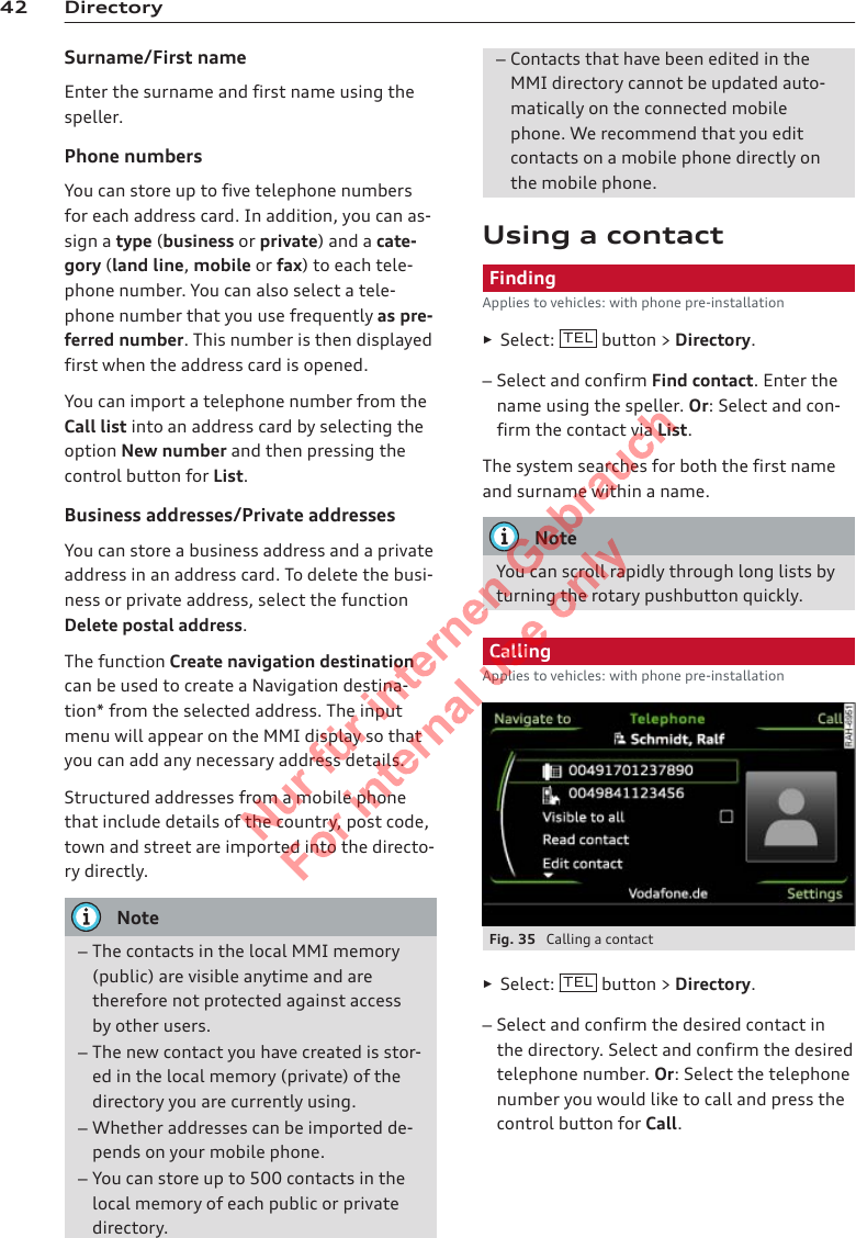 42 DirectorySurname/First nameEnter the surname and first name using thespeller.Phone numbersYou can store up to five telephone numbersfor each address card. In addition, you can as-sign a type (business or private) and a cate-gory (land line, mobile or fax) to each tele-phone number. You can also select a tele-phone number that you use frequently as pre-ferred number. This number is then displayedfirst when the address card is opened.You can import a telephone number from theCall list into an address card by selecting theoption New number and then pressing thecontrol button for List.Business addresses/Private addressesYou can store a business address and a privateaddress in an address card. To delete the busi-ness or private address, select the functionDelete postal address.The function Create navigation destinationcan be used to create a Navigation destina-tion* from the selected address. The inputmenu will appear on the MMI display so thatyou can add any necessary address details.Structured addresses from a mobile phonethat include details of the country, post code,town and street are imported into the directo-ry directly.Note–The contacts in the local MMI memory(public) are visible anytime and aretherefore not protected against accessby other users.–The new contact you have created is stor-ed in the local memory (private) of thedirectory you are currently using.–Whether addresses can be imported de-pends on your mobile phone.–You can store up to 500 contacts in thelocal memory of each public or privatedirectory.–Contacts that have been edited in theMMI directory cannot be updated auto-matically on the connected mobilephone. We recommend that you editcontacts on a mobile phone directly onthe mobile phone.Using a contactFindingApplies to vehicles: with phone pre-installation►Select:  TEL  button &gt; Directory.–Select and confirm Find contact. Enter thename using the speller. Or: Select and con-firm the contact via List.The system searches for both the first nameand surname within a name.NoteYou can scroll rapidly through long lists byturning the rotary pushbutton quickly.CallingApplies to vehicles: with phone pre-installationFig. 35  Calling a contact►Select:  TEL  button &gt; Directory.–Select and confirm the desired contact inthe directory. Select and confirm the desiredtelephone number. Or: Select the telephonenumber you would like to call and press thecontrol button for Call.2  Titel oder Name, Abteilung, Datum 