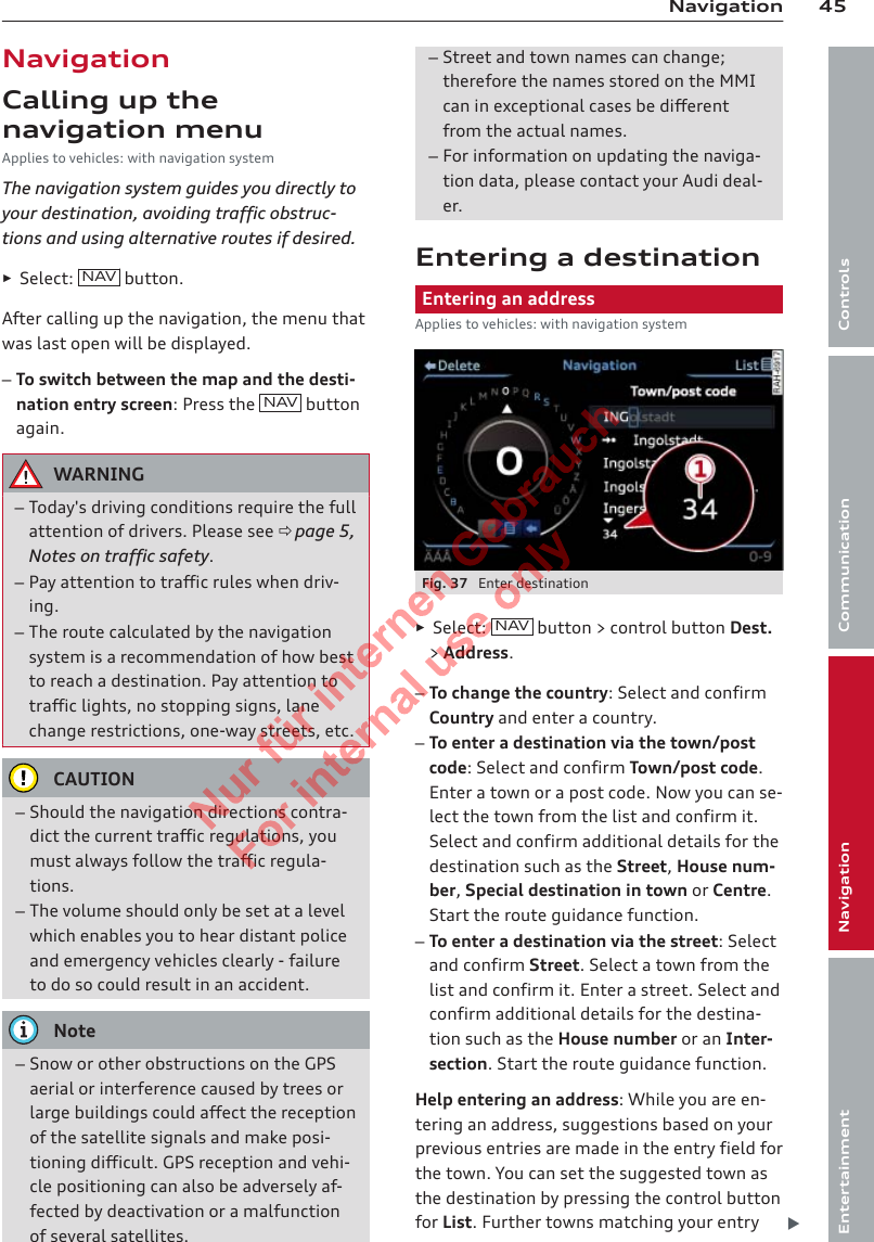 45NavigationControlsCommunicationNavigationEntertainmentNavigationCalling up thenavigation menuApplies to vehicles: with navigation systemThe navigation system guides you directly toyour destination, avoiding traffic obstruc-tions and using alternative routes if desired.►Select:  NAV button.After calling up the navigation, the menu thatwas last open will be displayed.–To switch between the map and the desti-nation entry screen: Press the  NAV  buttonagain.WARNING–Today&apos;s driving conditions require the fullattention of drivers. Please see ð page 5,Notes on traffic safety.–Pay attention to traffic rules when driv-ing.–The route calculated by the navigationsystem is a recommendation of how bestto reach a destination. Pay attention totraffic lights, no stopping signs, lanechange restrictions, one-way streets, etc.CAUTION–Should the navigation directions contra-dict the current traffic regulations, youmust always follow the traffic regula-tions.–The volume should only be set at a levelwhich enables you to hear distant policeand emergency vehicles clearly - failureto do so could result in an accident.Note–Snow or other obstructions on the GPSaerial or interference caused by trees orlarge buildings could affect the receptionof the satellite signals and make posi-tioning difficult. GPS reception and vehi-cle positioning can also be adversely af-fected by deactivation or a malfunctionof several satellites.–Street and town names can change;therefore the names stored on the MMIcan in exceptional cases be differentfrom the actual names.–For information on updating the naviga-tion data, please contact your Audi deal-er.Entering a destinationEntering an addressApplies to vehicles: with navigation systemFig. 37  Enter destination►Select:  NAV button &gt; control button Dest.&gt; Address.–To change the country: Select and confirmCountry and enter a country.–To enter a destination via the town/postcode: Select and confirm Town/post code.Enter a town or a post code. Now you can se-lect the town from the list and confirm it.Select and confirm additional details for thedestination such as the Street, House num-ber, Special destination in town or Centre.Start the route guidance function.–To enter a destination via the street: Selectand confirm Street. Select a town from thelist and confirm it. Enter a street. Select andconfirm additional details for the destina-tion such as the House number or an Inter-section. Start the route guidance function.Help entering an address: While you are en-tering an address, suggestions based on yourprevious entries are made in the entry field forthe town. You can set the suggested town asthe destination by pressing the control buttonfor List. Further towns matching your entry 2  Titel oder Name, Abteilung, Datum 