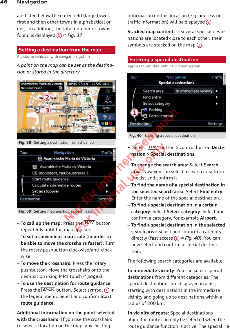 46 Navigationare listed below the entry field (large townsfirst and then other towns in alphabetical or-der). In addition, the total number of townsfound is displayed  1 ð Fig. 37.Setting a destination from the mapApplies to vehicles: with navigation systemA point on the map can be set as the destina-tion or stored in the directory.Fig. 38  Setting a destination from the mapFig. 39  Setting map position as destination–To call up the map: Press the  NAV  buttonrepeatedly until the map appears.–To set a convenient map scale (in order tobe able to move the crosshairs faster): Turnthe rotary pushbutton clockwise/anti-clock-wise.–To move the crosshairs: Press the rotarypushbutton. Move the crosshairs onto thedestination using MMI touch ð page 8.–To use the destination for route guidance:Press the  BACK  button. Select symbol  1 inthe legend menu. Select and confirm Startroute guidance.Additional information on the point selectedwith the crosshairs: If you use the crosshairsto select a location on the map, any existinginformation on this location (e.g. address ortraffic information) will be displayed  2.Stacked map content: If several special desti-nations are located close to each other, theirsymbols are stacked on the map  3.Entering a special destinationApplies to vehicles: with navigation systemFig. 40  Entering a special destination►Select:  NAV button &gt; control button Desti-nation &gt; Special destinations.–To change the search area: Select Searcharea. Now you can select a search area fromthe list and confirm it.–To find the name of a special destination inthe selected search area: Select Find entry.Enter the name of the special destination.–To find a special destination in a certaincategory: Select Select category. Select andconfirm a category, for example Airport.–To find a special destination in the selectedsearch area: Select and confirm a categorydirectly (fast access  1 ð Fig. 40). You cannow select and confirm a special destina-tion.The following search categories are available:In immediate vicinity: You can select specialdestinations from different categories. Thespecial destinations are displayed in a list,starting with destinations in the immediatevicinity and going up to destinations within aradius of 200 km.In vicinity of route: Special destinationsalong the route can only be selected when theroute guidance function is active. The special 2  Titel oder Name, Abteilung, Datum 